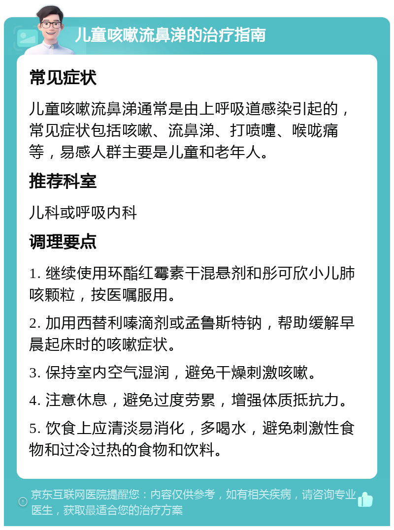 儿童咳嗽流鼻涕的治疗指南 常见症状 儿童咳嗽流鼻涕通常是由上呼吸道感染引起的，常见症状包括咳嗽、流鼻涕、打喷嚏、喉咙痛等，易感人群主要是儿童和老年人。 推荐科室 儿科或呼吸内科 调理要点 1. 继续使用环酯红霉素干混悬剂和彤可欣小儿肺咳颗粒，按医嘱服用。 2. 加用西替利嗪滴剂或孟鲁斯特钠，帮助缓解早晨起床时的咳嗽症状。 3. 保持室内空气湿润，避免干燥刺激咳嗽。 4. 注意休息，避免过度劳累，增强体质抵抗力。 5. 饮食上应清淡易消化，多喝水，避免刺激性食物和过冷过热的食物和饮料。