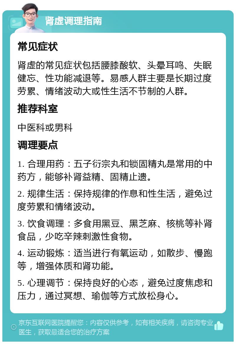 肾虚调理指南 常见症状 肾虚的常见症状包括腰膝酸软、头晕耳鸣、失眠健忘、性功能减退等。易感人群主要是长期过度劳累、情绪波动大或性生活不节制的人群。 推荐科室 中医科或男科 调理要点 1. 合理用药：五子衍宗丸和锁固精丸是常用的中药方，能够补肾益精、固精止遗。 2. 规律生活：保持规律的作息和性生活，避免过度劳累和情绪波动。 3. 饮食调理：多食用黑豆、黑芝麻、核桃等补肾食品，少吃辛辣刺激性食物。 4. 运动锻炼：适当进行有氧运动，如散步、慢跑等，增强体质和肾功能。 5. 心理调节：保持良好的心态，避免过度焦虑和压力，通过冥想、瑜伽等方式放松身心。