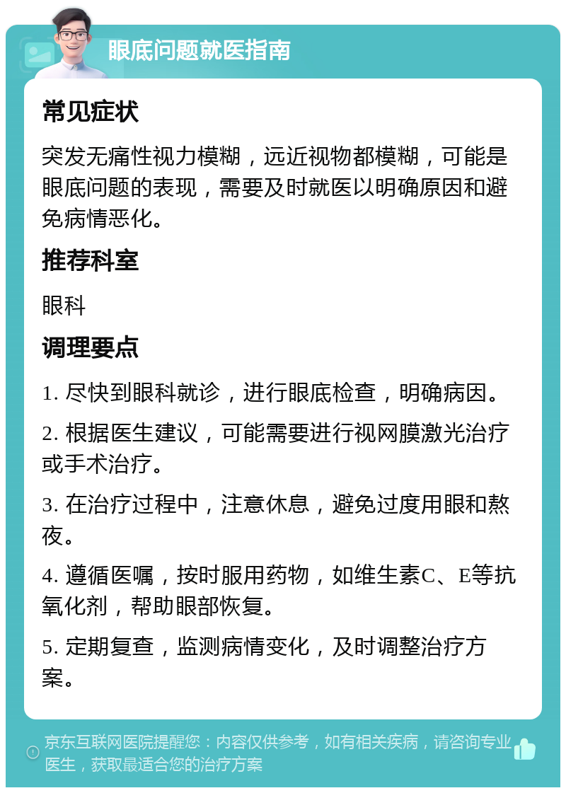 眼底问题就医指南 常见症状 突发无痛性视力模糊，远近视物都模糊，可能是眼底问题的表现，需要及时就医以明确原因和避免病情恶化。 推荐科室 眼科 调理要点 1. 尽快到眼科就诊，进行眼底检查，明确病因。 2. 根据医生建议，可能需要进行视网膜激光治疗或手术治疗。 3. 在治疗过程中，注意休息，避免过度用眼和熬夜。 4. 遵循医嘱，按时服用药物，如维生素C、E等抗氧化剂，帮助眼部恢复。 5. 定期复查，监测病情变化，及时调整治疗方案。