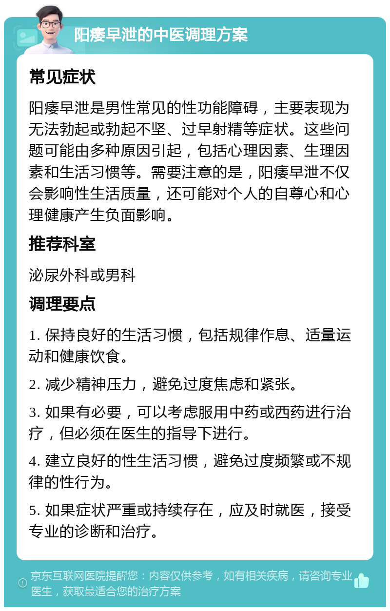 阳痿早泄的中医调理方案 常见症状 阳痿早泄是男性常见的性功能障碍，主要表现为无法勃起或勃起不坚、过早射精等症状。这些问题可能由多种原因引起，包括心理因素、生理因素和生活习惯等。需要注意的是，阳痿早泄不仅会影响性生活质量，还可能对个人的自尊心和心理健康产生负面影响。 推荐科室 泌尿外科或男科 调理要点 1. 保持良好的生活习惯，包括规律作息、适量运动和健康饮食。 2. 减少精神压力，避免过度焦虑和紧张。 3. 如果有必要，可以考虑服用中药或西药进行治疗，但必须在医生的指导下进行。 4. 建立良好的性生活习惯，避免过度频繁或不规律的性行为。 5. 如果症状严重或持续存在，应及时就医，接受专业的诊断和治疗。