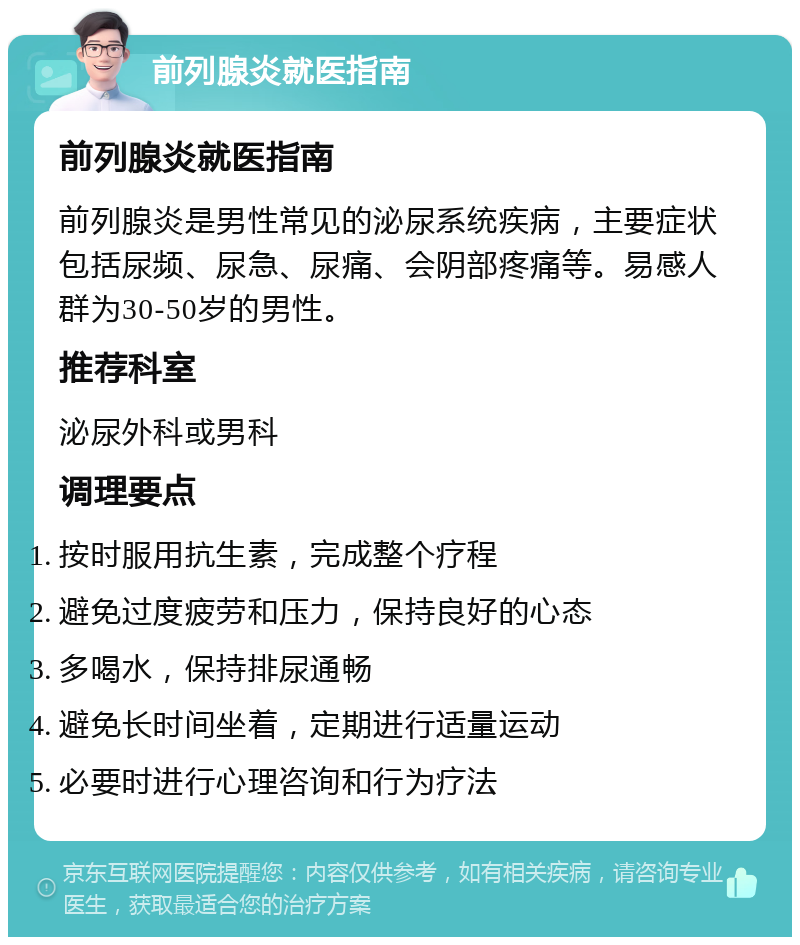 前列腺炎就医指南 前列腺炎就医指南 前列腺炎是男性常见的泌尿系统疾病，主要症状包括尿频、尿急、尿痛、会阴部疼痛等。易感人群为30-50岁的男性。 推荐科室 泌尿外科或男科 调理要点 按时服用抗生素，完成整个疗程 避免过度疲劳和压力，保持良好的心态 多喝水，保持排尿通畅 避免长时间坐着，定期进行适量运动 必要时进行心理咨询和行为疗法