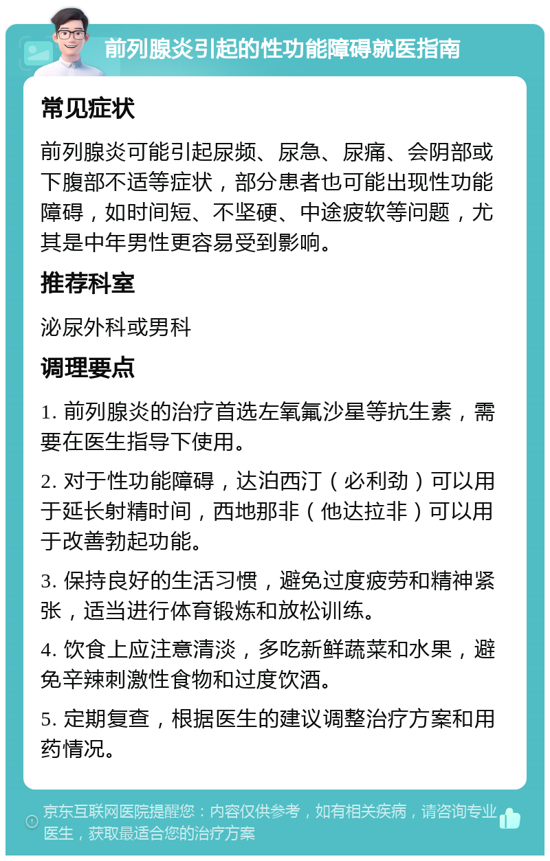 前列腺炎引起的性功能障碍就医指南 常见症状 前列腺炎可能引起尿频、尿急、尿痛、会阴部或下腹部不适等症状，部分患者也可能出现性功能障碍，如时间短、不坚硬、中途疲软等问题，尤其是中年男性更容易受到影响。 推荐科室 泌尿外科或男科 调理要点 1. 前列腺炎的治疗首选左氧氟沙星等抗生素，需要在医生指导下使用。 2. 对于性功能障碍，达泊西汀（必利劲）可以用于延长射精时间，西地那非（他达拉非）可以用于改善勃起功能。 3. 保持良好的生活习惯，避免过度疲劳和精神紧张，适当进行体育锻炼和放松训练。 4. 饮食上应注意清淡，多吃新鲜蔬菜和水果，避免辛辣刺激性食物和过度饮酒。 5. 定期复查，根据医生的建议调整治疗方案和用药情况。