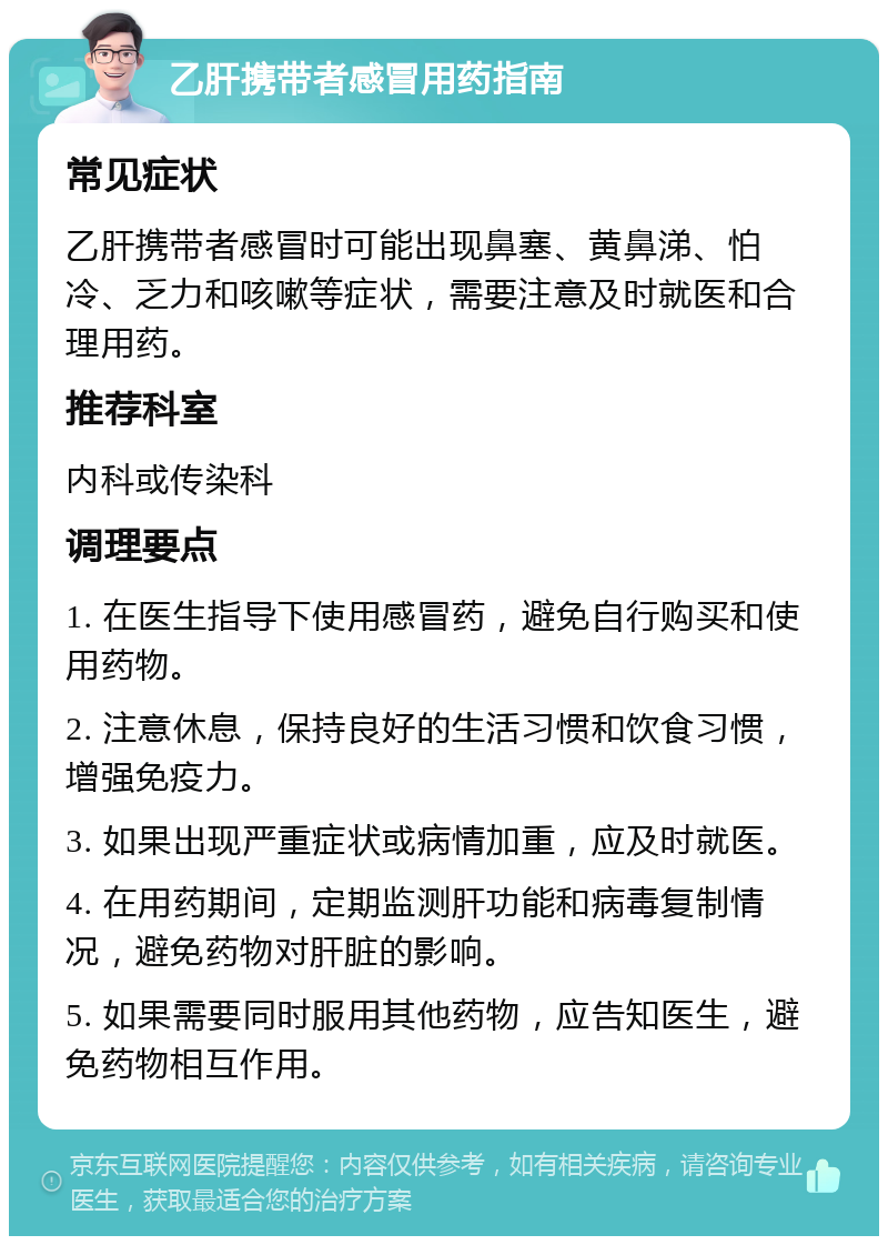 乙肝携带者感冒用药指南 常见症状 乙肝携带者感冒时可能出现鼻塞、黄鼻涕、怕冷、乏力和咳嗽等症状，需要注意及时就医和合理用药。 推荐科室 内科或传染科 调理要点 1. 在医生指导下使用感冒药，避免自行购买和使用药物。 2. 注意休息，保持良好的生活习惯和饮食习惯，增强免疫力。 3. 如果出现严重症状或病情加重，应及时就医。 4. 在用药期间，定期监测肝功能和病毒复制情况，避免药物对肝脏的影响。 5. 如果需要同时服用其他药物，应告知医生，避免药物相互作用。