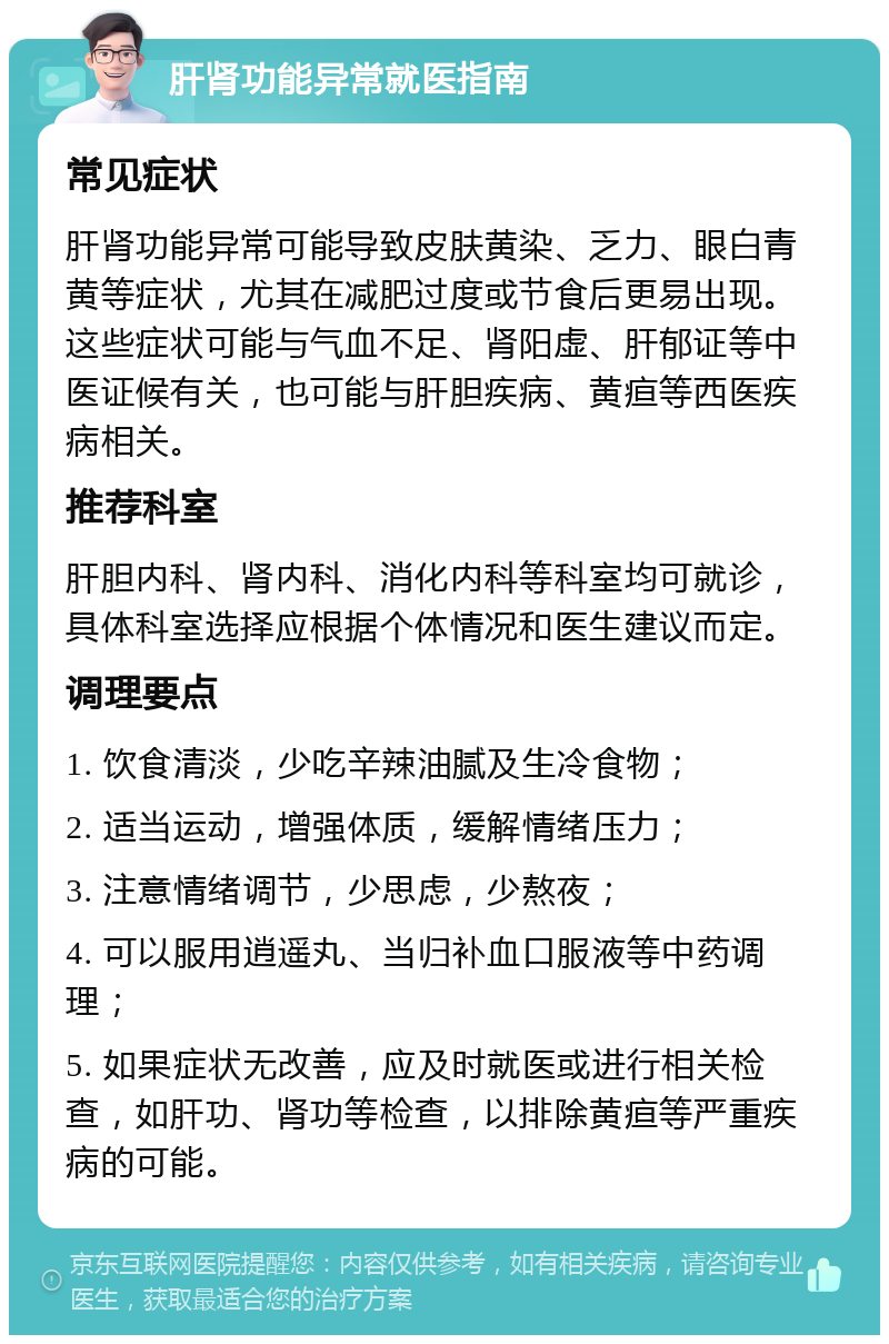 肝肾功能异常就医指南 常见症状 肝肾功能异常可能导致皮肤黄染、乏力、眼白青黄等症状，尤其在减肥过度或节食后更易出现。这些症状可能与气血不足、肾阳虚、肝郁证等中医证候有关，也可能与肝胆疾病、黄疸等西医疾病相关。 推荐科室 肝胆内科、肾内科、消化内科等科室均可就诊，具体科室选择应根据个体情况和医生建议而定。 调理要点 1. 饮食清淡，少吃辛辣油腻及生冷食物； 2. 适当运动，增强体质，缓解情绪压力； 3. 注意情绪调节，少思虑，少熬夜； 4. 可以服用逍遥丸、当归补血口服液等中药调理； 5. 如果症状无改善，应及时就医或进行相关检查，如肝功、肾功等检查，以排除黄疸等严重疾病的可能。