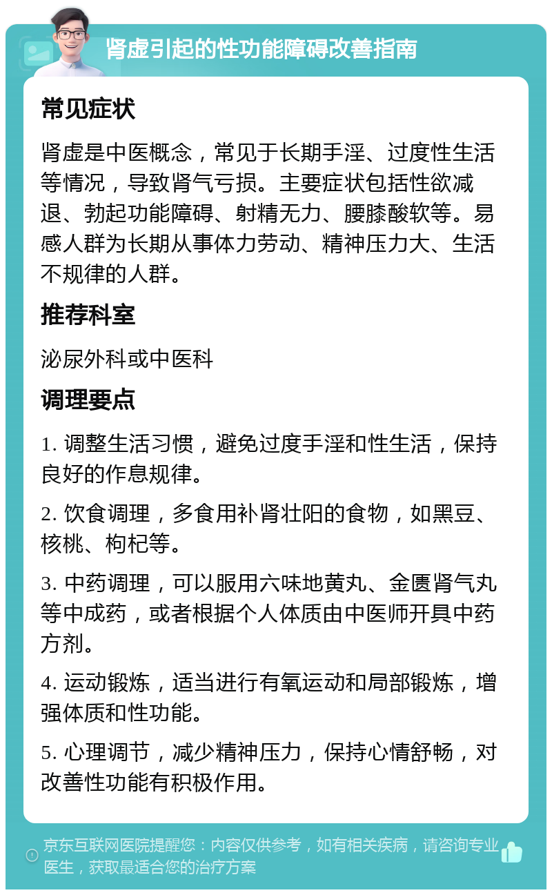 肾虚引起的性功能障碍改善指南 常见症状 肾虚是中医概念，常见于长期手淫、过度性生活等情况，导致肾气亏损。主要症状包括性欲减退、勃起功能障碍、射精无力、腰膝酸软等。易感人群为长期从事体力劳动、精神压力大、生活不规律的人群。 推荐科室 泌尿外科或中医科 调理要点 1. 调整生活习惯，避免过度手淫和性生活，保持良好的作息规律。 2. 饮食调理，多食用补肾壮阳的食物，如黑豆、核桃、枸杞等。 3. 中药调理，可以服用六味地黄丸、金匮肾气丸等中成药，或者根据个人体质由中医师开具中药方剂。 4. 运动锻炼，适当进行有氧运动和局部锻炼，增强体质和性功能。 5. 心理调节，减少精神压力，保持心情舒畅，对改善性功能有积极作用。