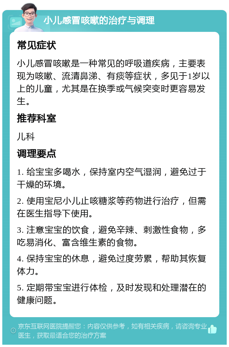 小儿感冒咳嗽的治疗与调理 常见症状 小儿感冒咳嗽是一种常见的呼吸道疾病，主要表现为咳嗽、流清鼻涕、有痰等症状，多见于1岁以上的儿童，尤其是在换季或气候突变时更容易发生。 推荐科室 儿科 调理要点 1. 给宝宝多喝水，保持室内空气湿润，避免过于干燥的环境。 2. 使用宝尼小儿止咳糖浆等药物进行治疗，但需在医生指导下使用。 3. 注意宝宝的饮食，避免辛辣、刺激性食物，多吃易消化、富含维生素的食物。 4. 保持宝宝的休息，避免过度劳累，帮助其恢复体力。 5. 定期带宝宝进行体检，及时发现和处理潜在的健康问题。