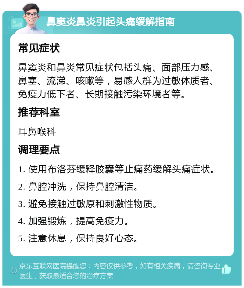 鼻窦炎鼻炎引起头痛缓解指南 常见症状 鼻窦炎和鼻炎常见症状包括头痛、面部压力感、鼻塞、流涕、咳嗽等，易感人群为过敏体质者、免疫力低下者、长期接触污染环境者等。 推荐科室 耳鼻喉科 调理要点 1. 使用布洛芬缓释胶囊等止痛药缓解头痛症状。 2. 鼻腔冲洗，保持鼻腔清洁。 3. 避免接触过敏原和刺激性物质。 4. 加强锻炼，提高免疫力。 5. 注意休息，保持良好心态。