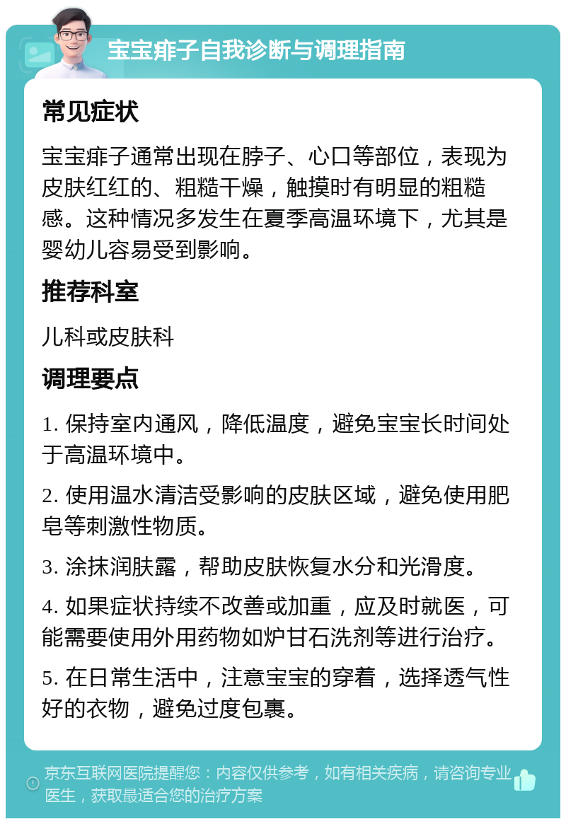 宝宝痱子自我诊断与调理指南 常见症状 宝宝痱子通常出现在脖子、心口等部位，表现为皮肤红红的、粗糙干燥，触摸时有明显的粗糙感。这种情况多发生在夏季高温环境下，尤其是婴幼儿容易受到影响。 推荐科室 儿科或皮肤科 调理要点 1. 保持室内通风，降低温度，避免宝宝长时间处于高温环境中。 2. 使用温水清洁受影响的皮肤区域，避免使用肥皂等刺激性物质。 3. 涂抹润肤露，帮助皮肤恢复水分和光滑度。 4. 如果症状持续不改善或加重，应及时就医，可能需要使用外用药物如炉甘石洗剂等进行治疗。 5. 在日常生活中，注意宝宝的穿着，选择透气性好的衣物，避免过度包裹。