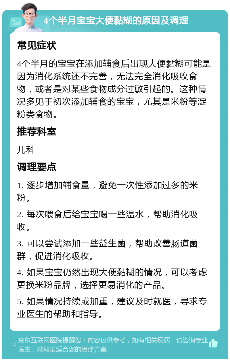 4个半月宝宝大便黏糊的原因及调理 常见症状 4个半月的宝宝在添加辅食后出现大便黏糊可能是因为消化系统还不完善，无法完全消化吸收食物，或者是对某些食物成分过敏引起的。这种情况多见于初次添加辅食的宝宝，尤其是米粉等淀粉类食物。 推荐科室 儿科 调理要点 1. 逐步增加辅食量，避免一次性添加过多的米粉。 2. 每次喂食后给宝宝喝一些温水，帮助消化吸收。 3. 可以尝试添加一些益生菌，帮助改善肠道菌群，促进消化吸收。 4. 如果宝宝仍然出现大便黏糊的情况，可以考虑更换米粉品牌，选择更易消化的产品。 5. 如果情况持续或加重，建议及时就医，寻求专业医生的帮助和指导。