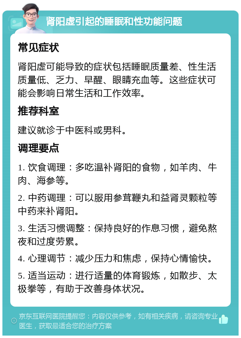 肾阳虚引起的睡眠和性功能问题 常见症状 肾阳虚可能导致的症状包括睡眠质量差、性生活质量低、乏力、早醒、眼睛充血等。这些症状可能会影响日常生活和工作效率。 推荐科室 建议就诊于中医科或男科。 调理要点 1. 饮食调理：多吃温补肾阳的食物，如羊肉、牛肉、海参等。 2. 中药调理：可以服用参茸鞭丸和益肾灵颗粒等中药来补肾阳。 3. 生活习惯调整：保持良好的作息习惯，避免熬夜和过度劳累。 4. 心理调节：减少压力和焦虑，保持心情愉快。 5. 适当运动：进行适量的体育锻炼，如散步、太极拳等，有助于改善身体状况。