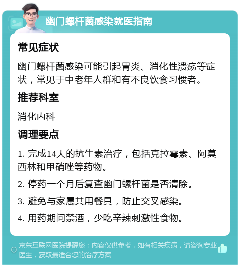 幽门螺杆菌感染就医指南 常见症状 幽门螺杆菌感染可能引起胃炎、消化性溃疡等症状，常见于中老年人群和有不良饮食习惯者。 推荐科室 消化内科 调理要点 1. 完成14天的抗生素治疗，包括克拉霉素、阿莫西林和甲硝唑等药物。 2. 停药一个月后复查幽门螺杆菌是否清除。 3. 避免与家属共用餐具，防止交叉感染。 4. 用药期间禁酒，少吃辛辣刺激性食物。