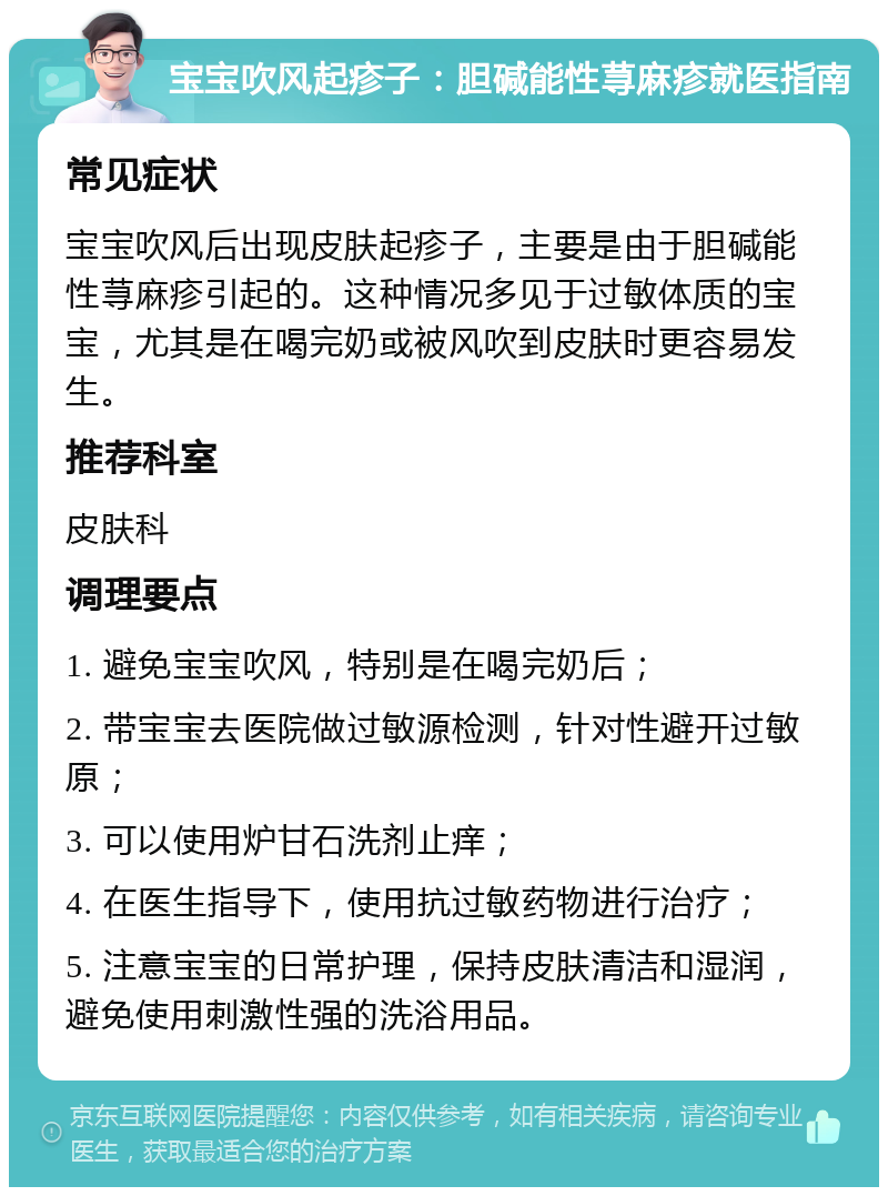 宝宝吹风起疹子：胆碱能性荨麻疹就医指南 常见症状 宝宝吹风后出现皮肤起疹子，主要是由于胆碱能性荨麻疹引起的。这种情况多见于过敏体质的宝宝，尤其是在喝完奶或被风吹到皮肤时更容易发生。 推荐科室 皮肤科 调理要点 1. 避免宝宝吹风，特别是在喝完奶后； 2. 带宝宝去医院做过敏源检测，针对性避开过敏原； 3. 可以使用炉甘石洗剂止痒； 4. 在医生指导下，使用抗过敏药物进行治疗； 5. 注意宝宝的日常护理，保持皮肤清洁和湿润，避免使用刺激性强的洗浴用品。