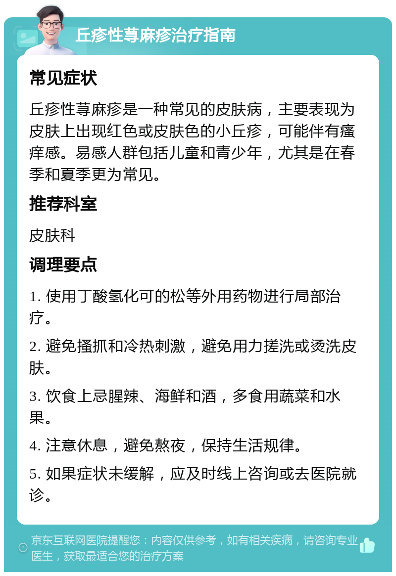 丘疹性荨麻疹治疗指南 常见症状 丘疹性荨麻疹是一种常见的皮肤病，主要表现为皮肤上出现红色或皮肤色的小丘疹，可能伴有瘙痒感。易感人群包括儿童和青少年，尤其是在春季和夏季更为常见。 推荐科室 皮肤科 调理要点 1. 使用丁酸氢化可的松等外用药物进行局部治疗。 2. 避免搔抓和冷热刺激，避免用力搓洗或烫洗皮肤。 3. 饮食上忌腥辣、海鲜和酒，多食用蔬菜和水果。 4. 注意休息，避免熬夜，保持生活规律。 5. 如果症状未缓解，应及时线上咨询或去医院就诊。