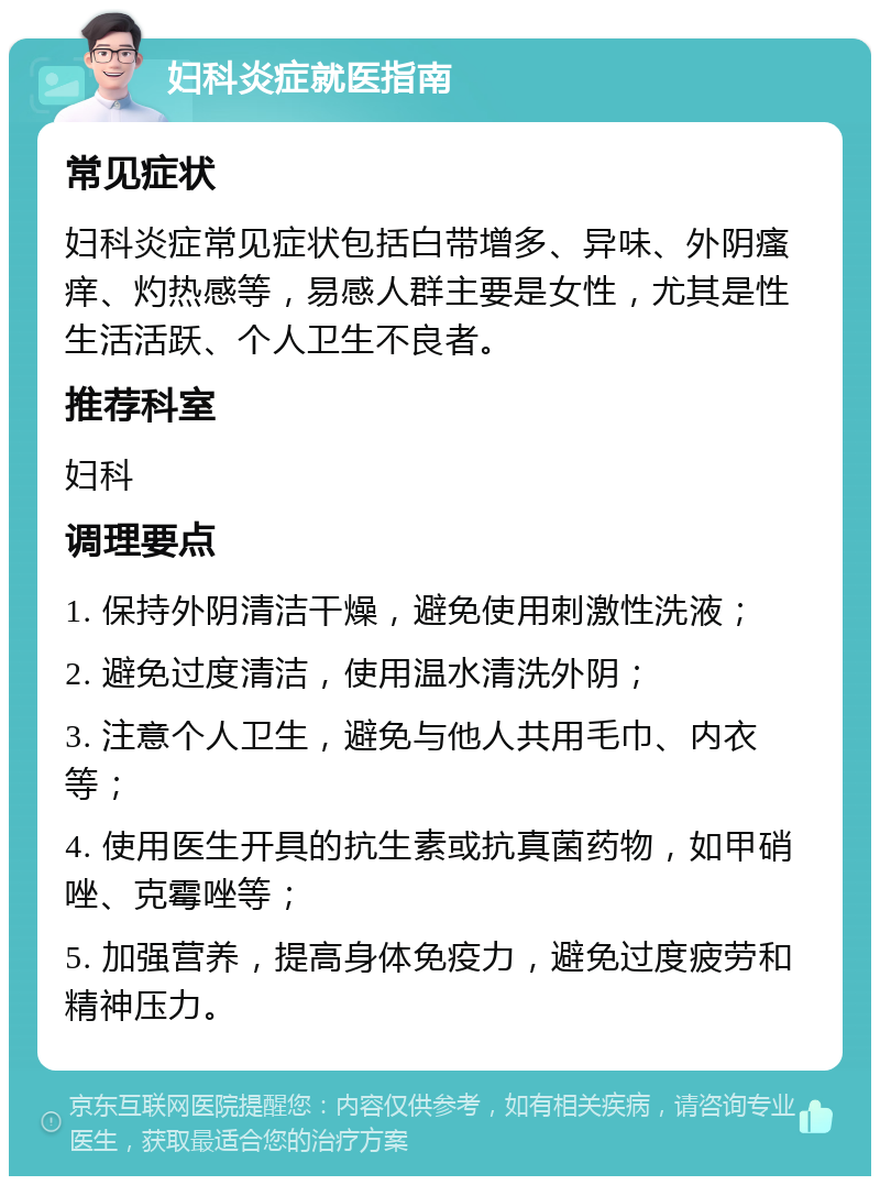 妇科炎症就医指南 常见症状 妇科炎症常见症状包括白带增多、异味、外阴瘙痒、灼热感等，易感人群主要是女性，尤其是性生活活跃、个人卫生不良者。 推荐科室 妇科 调理要点 1. 保持外阴清洁干燥，避免使用刺激性洗液； 2. 避免过度清洁，使用温水清洗外阴； 3. 注意个人卫生，避免与他人共用毛巾、内衣等； 4. 使用医生开具的抗生素或抗真菌药物，如甲硝唑、克霉唑等； 5. 加强营养，提高身体免疫力，避免过度疲劳和精神压力。