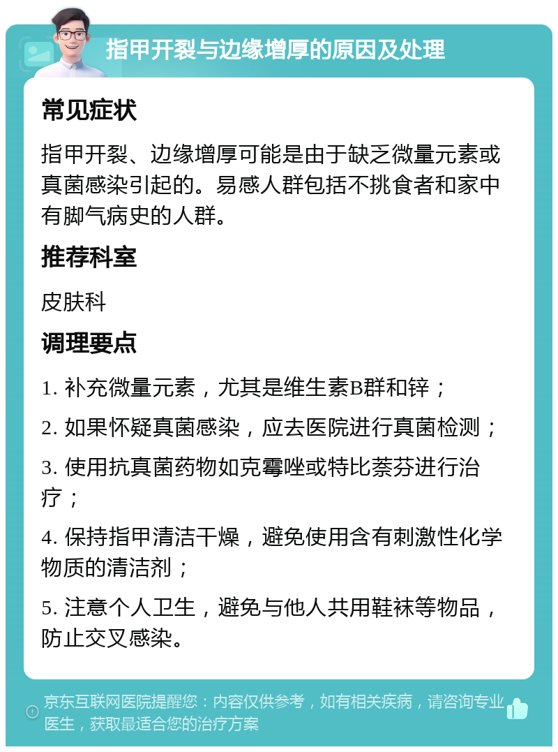 指甲开裂与边缘增厚的原因及处理 常见症状 指甲开裂、边缘增厚可能是由于缺乏微量元素或真菌感染引起的。易感人群包括不挑食者和家中有脚气病史的人群。 推荐科室 皮肤科 调理要点 1. 补充微量元素，尤其是维生素B群和锌； 2. 如果怀疑真菌感染，应去医院进行真菌检测； 3. 使用抗真菌药物如克霉唑或特比萘芬进行治疗； 4. 保持指甲清洁干燥，避免使用含有刺激性化学物质的清洁剂； 5. 注意个人卫生，避免与他人共用鞋袜等物品，防止交叉感染。