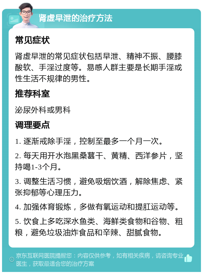 肾虚早泄的治疗方法 常见症状 肾虚早泄的常见症状包括早泄、精神不振、腰膝酸软、手淫过度等。易感人群主要是长期手淫或性生活不规律的男性。 推荐科室 泌尿外科或男科 调理要点 1. 逐渐戒除手淫，控制至最多一个月一次。 2. 每天用开水泡黑桑葚干、黄精、西洋参片，坚持喝1-3个月。 3. 调整生活习惯，避免吸烟饮酒，解除焦虑、紧张抑郁等心理压力。 4. 加强体育锻炼，多做有氧运动和提肛运动等。 5. 饮食上多吃深水鱼类、海鲜类食物和谷物、粗粮，避免垃圾油炸食品和辛辣、甜腻食物。