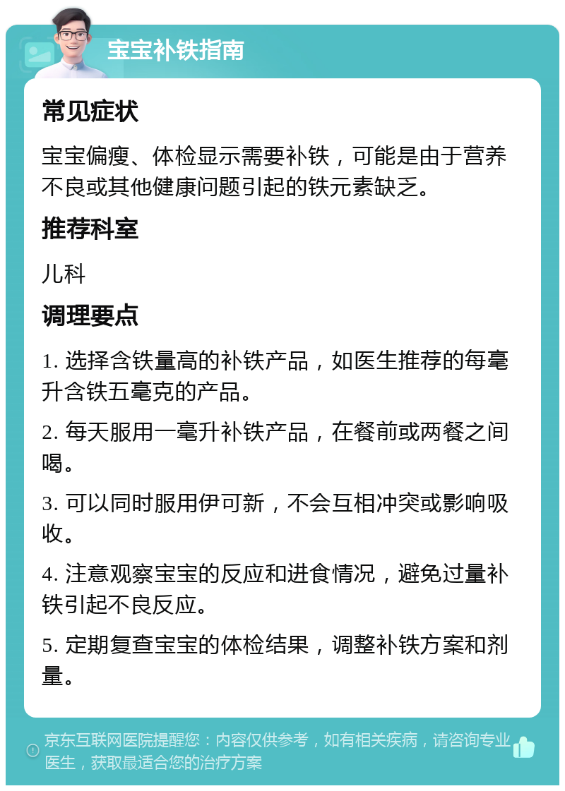 宝宝补铁指南 常见症状 宝宝偏瘦、体检显示需要补铁，可能是由于营养不良或其他健康问题引起的铁元素缺乏。 推荐科室 儿科 调理要点 1. 选择含铁量高的补铁产品，如医生推荐的每毫升含铁五毫克的产品。 2. 每天服用一毫升补铁产品，在餐前或两餐之间喝。 3. 可以同时服用伊可新，不会互相冲突或影响吸收。 4. 注意观察宝宝的反应和进食情况，避免过量补铁引起不良反应。 5. 定期复查宝宝的体检结果，调整补铁方案和剂量。