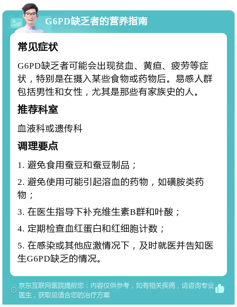 G6PD缺乏者的营养指南 常见症状 G6PD缺乏者可能会出现贫血、黄疸、疲劳等症状，特别是在摄入某些食物或药物后。易感人群包括男性和女性，尤其是那些有家族史的人。 推荐科室 血液科或遗传科 调理要点 1. 避免食用蚕豆和蚕豆制品； 2. 避免使用可能引起溶血的药物，如磺胺类药物； 3. 在医生指导下补充维生素B群和叶酸； 4. 定期检查血红蛋白和红细胞计数； 5. 在感染或其他应激情况下，及时就医并告知医生G6PD缺乏的情况。