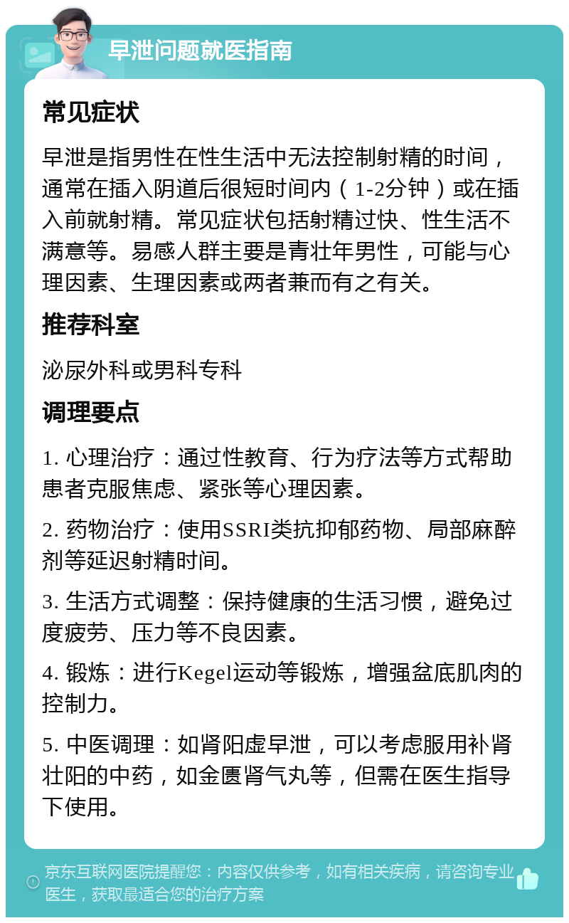 早泄问题就医指南 常见症状 早泄是指男性在性生活中无法控制射精的时间，通常在插入阴道后很短时间内（1-2分钟）或在插入前就射精。常见症状包括射精过快、性生活不满意等。易感人群主要是青壮年男性，可能与心理因素、生理因素或两者兼而有之有关。 推荐科室 泌尿外科或男科专科 调理要点 1. 心理治疗：通过性教育、行为疗法等方式帮助患者克服焦虑、紧张等心理因素。 2. 药物治疗：使用SSRI类抗抑郁药物、局部麻醉剂等延迟射精时间。 3. 生活方式调整：保持健康的生活习惯，避免过度疲劳、压力等不良因素。 4. 锻炼：进行Kegel运动等锻炼，增强盆底肌肉的控制力。 5. 中医调理：如肾阳虚早泄，可以考虑服用补肾壮阳的中药，如金匮肾气丸等，但需在医生指导下使用。