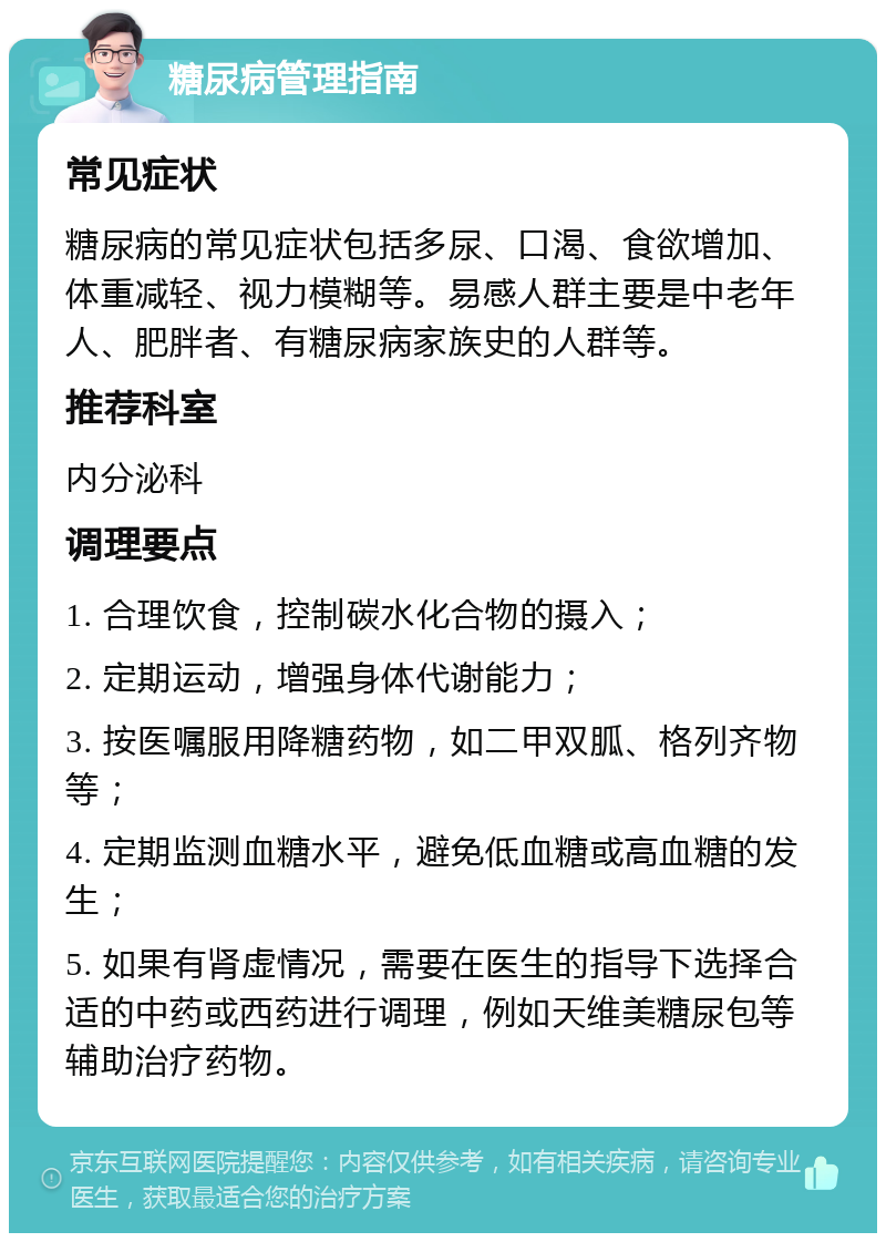 糖尿病管理指南 常见症状 糖尿病的常见症状包括多尿、口渴、食欲增加、体重减轻、视力模糊等。易感人群主要是中老年人、肥胖者、有糖尿病家族史的人群等。 推荐科室 内分泌科 调理要点 1. 合理饮食，控制碳水化合物的摄入； 2. 定期运动，增强身体代谢能力； 3. 按医嘱服用降糖药物，如二甲双胍、格列齐物等； 4. 定期监测血糖水平，避免低血糖或高血糖的发生； 5. 如果有肾虚情况，需要在医生的指导下选择合适的中药或西药进行调理，例如天维美糖尿包等辅助治疗药物。