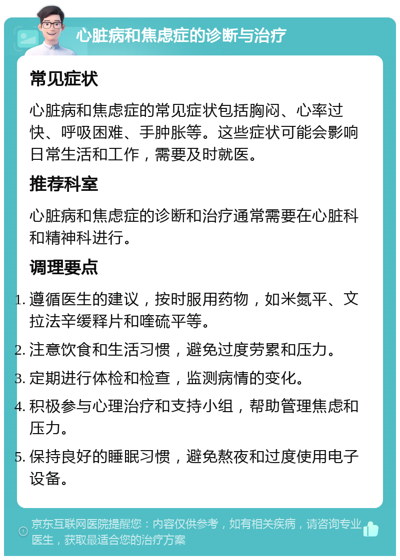 心脏病和焦虑症的诊断与治疗 常见症状 心脏病和焦虑症的常见症状包括胸闷、心率过快、呼吸困难、手肿胀等。这些症状可能会影响日常生活和工作，需要及时就医。 推荐科室 心脏病和焦虑症的诊断和治疗通常需要在心脏科和精神科进行。 调理要点 遵循医生的建议，按时服用药物，如米氮平、文拉法辛缓释片和喹硫平等。 注意饮食和生活习惯，避免过度劳累和压力。 定期进行体检和检查，监测病情的变化。 积极参与心理治疗和支持小组，帮助管理焦虑和压力。 保持良好的睡眠习惯，避免熬夜和过度使用电子设备。