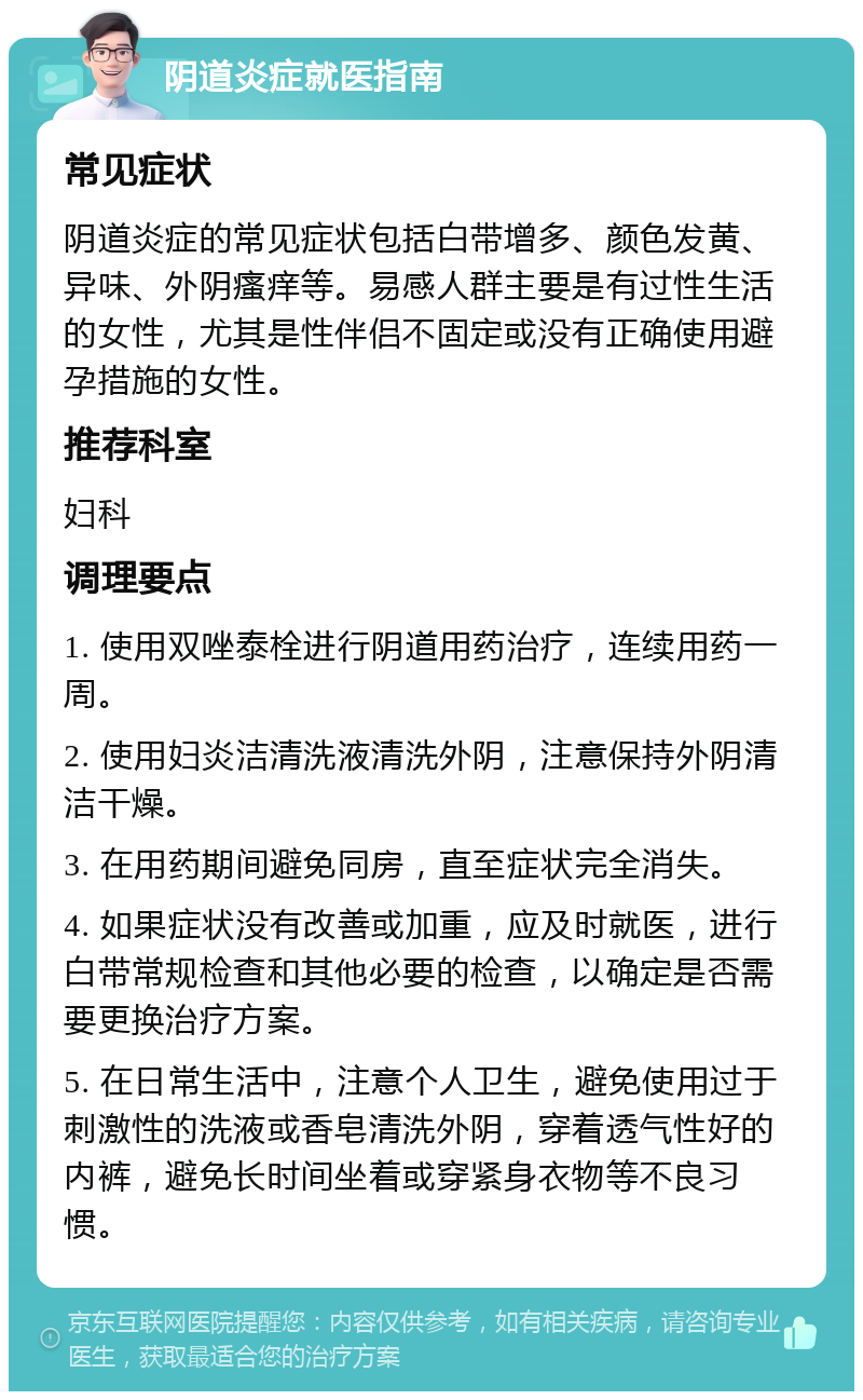 阴道炎症就医指南 常见症状 阴道炎症的常见症状包括白带增多、颜色发黄、异味、外阴瘙痒等。易感人群主要是有过性生活的女性，尤其是性伴侣不固定或没有正确使用避孕措施的女性。 推荐科室 妇科 调理要点 1. 使用双唑泰栓进行阴道用药治疗，连续用药一周。 2. 使用妇炎洁清洗液清洗外阴，注意保持外阴清洁干燥。 3. 在用药期间避免同房，直至症状完全消失。 4. 如果症状没有改善或加重，应及时就医，进行白带常规检查和其他必要的检查，以确定是否需要更换治疗方案。 5. 在日常生活中，注意个人卫生，避免使用过于刺激性的洗液或香皂清洗外阴，穿着透气性好的内裤，避免长时间坐着或穿紧身衣物等不良习惯。