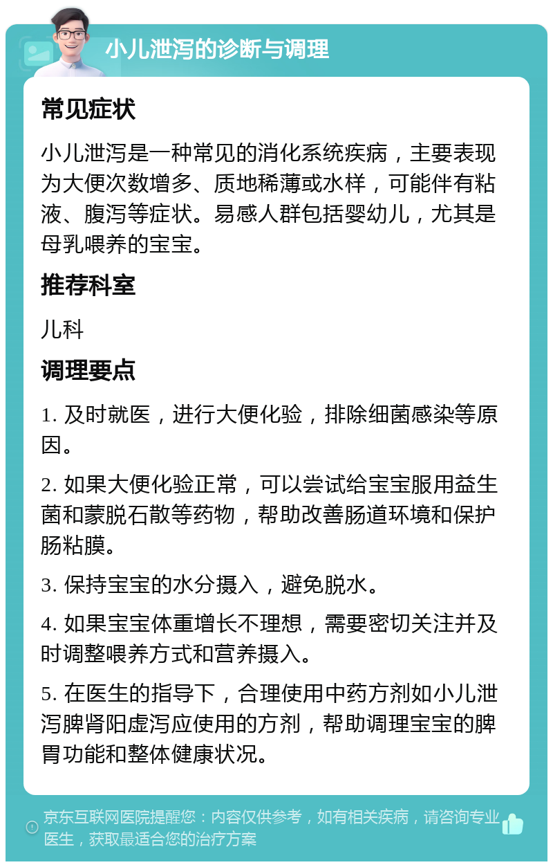 小儿泄泻的诊断与调理 常见症状 小儿泄泻是一种常见的消化系统疾病，主要表现为大便次数增多、质地稀薄或水样，可能伴有粘液、腹泻等症状。易感人群包括婴幼儿，尤其是母乳喂养的宝宝。 推荐科室 儿科 调理要点 1. 及时就医，进行大便化验，排除细菌感染等原因。 2. 如果大便化验正常，可以尝试给宝宝服用益生菌和蒙脱石散等药物，帮助改善肠道环境和保护肠粘膜。 3. 保持宝宝的水分摄入，避免脱水。 4. 如果宝宝体重增长不理想，需要密切关注并及时调整喂养方式和营养摄入。 5. 在医生的指导下，合理使用中药方剂如小儿泄泻脾肾阳虚泻应使用的方剂，帮助调理宝宝的脾胃功能和整体健康状况。