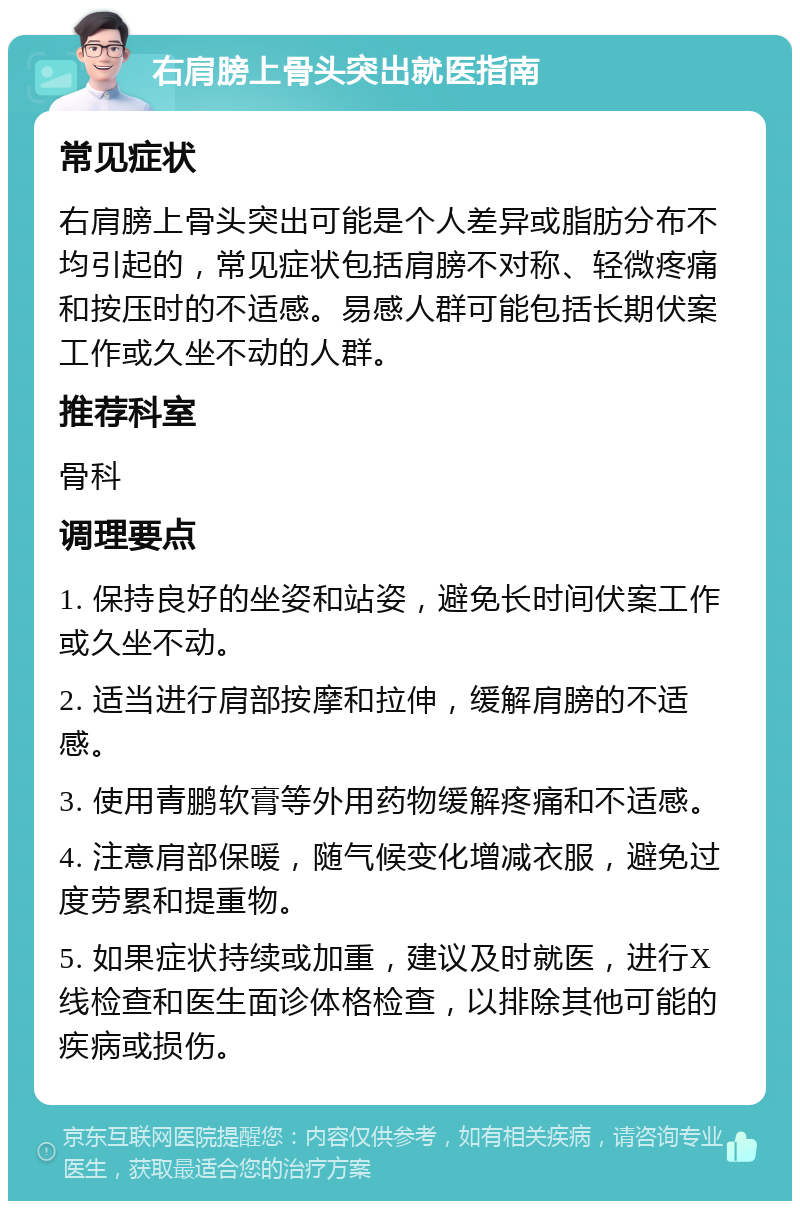 右肩膀上骨头突出就医指南 常见症状 右肩膀上骨头突出可能是个人差异或脂肪分布不均引起的，常见症状包括肩膀不对称、轻微疼痛和按压时的不适感。易感人群可能包括长期伏案工作或久坐不动的人群。 推荐科室 骨科 调理要点 1. 保持良好的坐姿和站姿，避免长时间伏案工作或久坐不动。 2. 适当进行肩部按摩和拉伸，缓解肩膀的不适感。 3. 使用青鹏软膏等外用药物缓解疼痛和不适感。 4. 注意肩部保暖，随气候变化增减衣服，避免过度劳累和提重物。 5. 如果症状持续或加重，建议及时就医，进行X线检查和医生面诊体格检查，以排除其他可能的疾病或损伤。