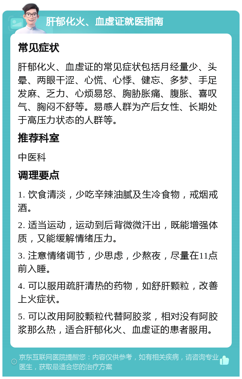 肝郁化火、血虚证就医指南 常见症状 肝郁化火、血虚证的常见症状包括月经量少、头晕、两眼干涩、心慌、心悸、健忘、多梦、手足发麻、乏力、心烦易怒、胸胁胀痛、腹胀、喜叹气、胸闷不舒等。易感人群为产后女性、长期处于高压力状态的人群等。 推荐科室 中医科 调理要点 1. 饮食清淡，少吃辛辣油腻及生冷食物，戒烟戒酒。 2. 适当运动，运动到后背微微汗出，既能增强体质，又能缓解情绪压力。 3. 注意情绪调节，少思虑，少熬夜，尽量在11点前入睡。 4. 可以服用疏肝清热的药物，如舒肝颗粒，改善上火症状。 5. 可以改用阿胶颗粒代替阿胶浆，相对没有阿胶浆那么热，适合肝郁化火、血虚证的患者服用。