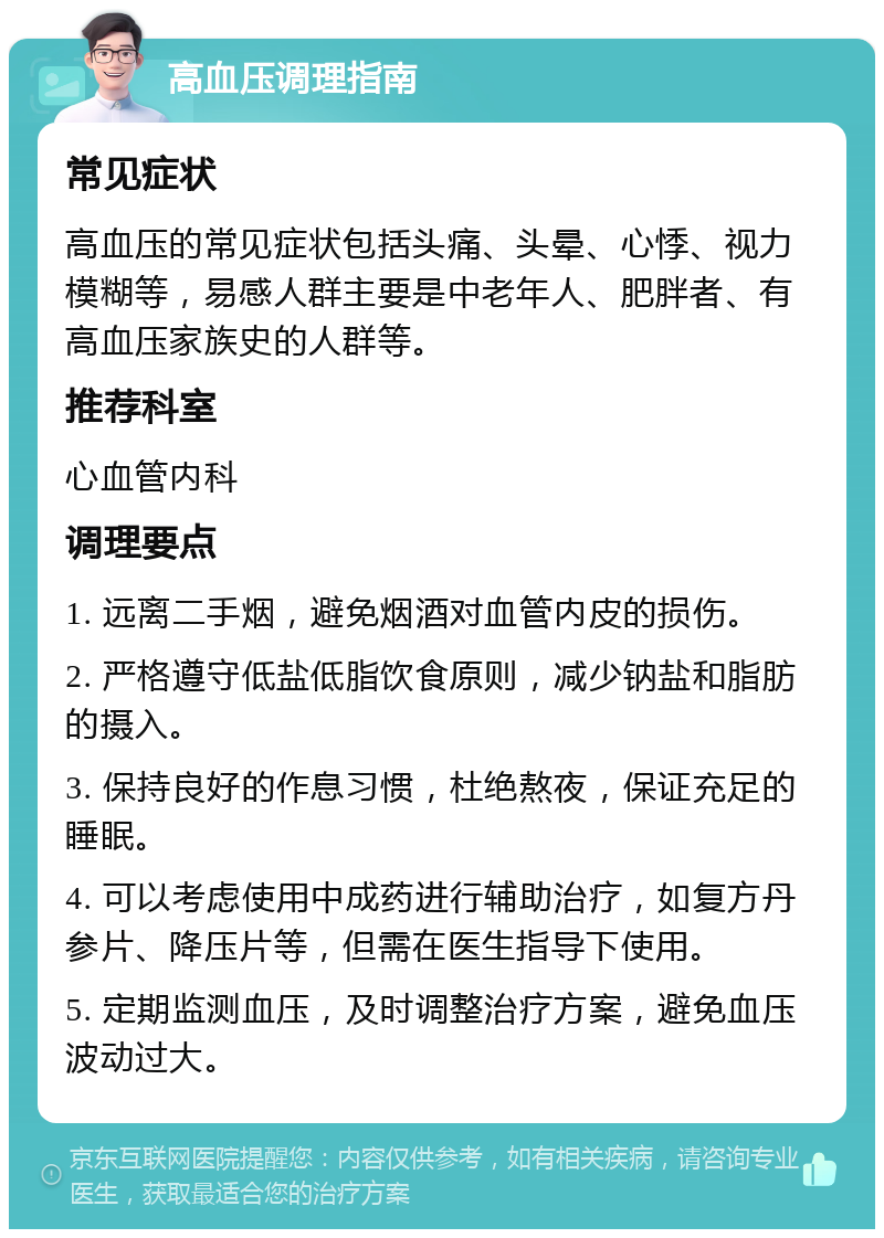 高血压调理指南 常见症状 高血压的常见症状包括头痛、头晕、心悸、视力模糊等，易感人群主要是中老年人、肥胖者、有高血压家族史的人群等。 推荐科室 心血管内科 调理要点 1. 远离二手烟，避免烟酒对血管内皮的损伤。 2. 严格遵守低盐低脂饮食原则，减少钠盐和脂肪的摄入。 3. 保持良好的作息习惯，杜绝熬夜，保证充足的睡眠。 4. 可以考虑使用中成药进行辅助治疗，如复方丹参片、降压片等，但需在医生指导下使用。 5. 定期监测血压，及时调整治疗方案，避免血压波动过大。