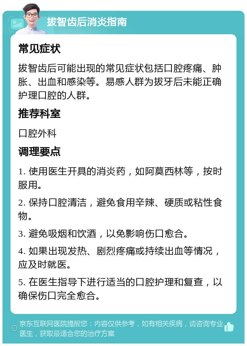 拔智齿后消炎指南 常见症状 拔智齿后可能出现的常见症状包括口腔疼痛、肿胀、出血和感染等。易感人群为拔牙后未能正确护理口腔的人群。 推荐科室 口腔外科 调理要点 1. 使用医生开具的消炎药，如阿莫西林等，按时服用。 2. 保持口腔清洁，避免食用辛辣、硬质或粘性食物。 3. 避免吸烟和饮酒，以免影响伤口愈合。 4. 如果出现发热、剧烈疼痛或持续出血等情况，应及时就医。 5. 在医生指导下进行适当的口腔护理和复查，以确保伤口完全愈合。