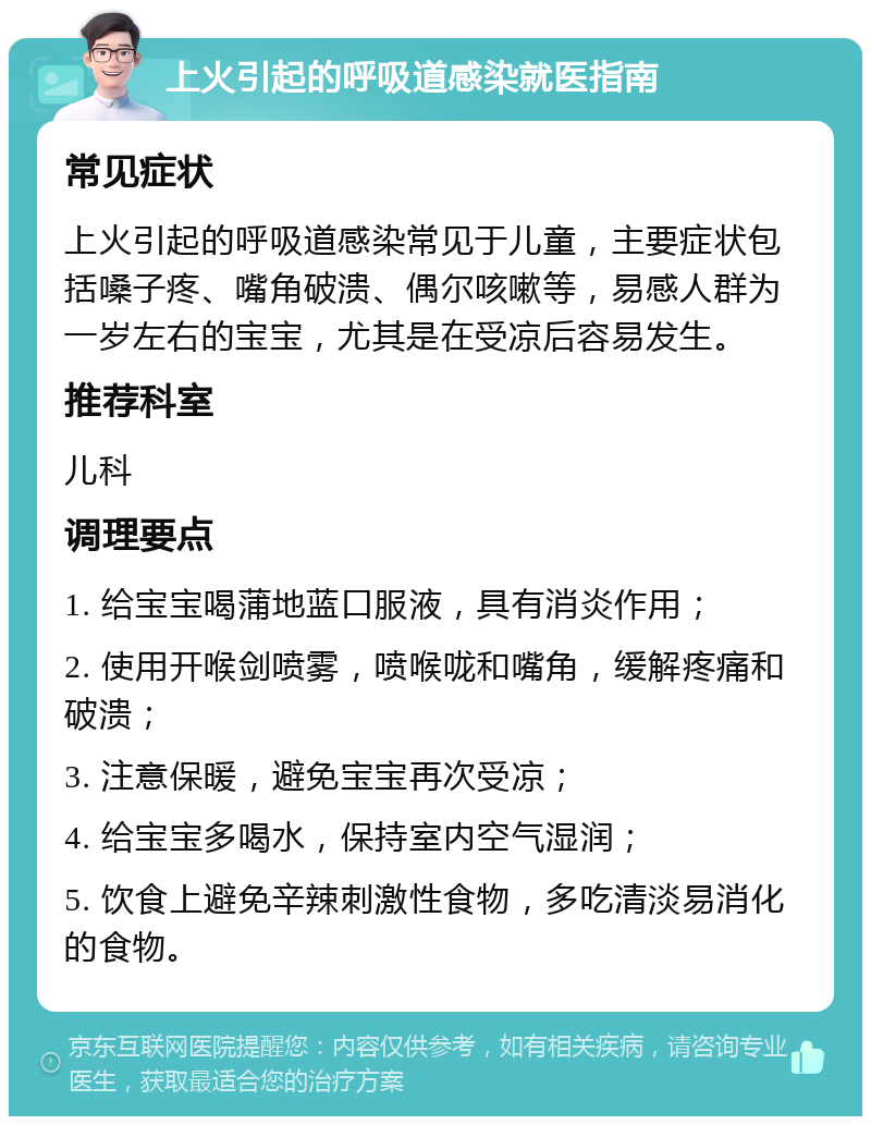 上火引起的呼吸道感染就医指南 常见症状 上火引起的呼吸道感染常见于儿童，主要症状包括嗓子疼、嘴角破溃、偶尔咳嗽等，易感人群为一岁左右的宝宝，尤其是在受凉后容易发生。 推荐科室 儿科 调理要点 1. 给宝宝喝蒲地蓝口服液，具有消炎作用； 2. 使用开喉剑喷雾，喷喉咙和嘴角，缓解疼痛和破溃； 3. 注意保暖，避免宝宝再次受凉； 4. 给宝宝多喝水，保持室内空气湿润； 5. 饮食上避免辛辣刺激性食物，多吃清淡易消化的食物。