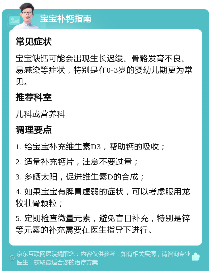 宝宝补钙指南 常见症状 宝宝缺钙可能会出现生长迟缓、骨骼发育不良、易感染等症状，特别是在0-3岁的婴幼儿期更为常见。 推荐科室 儿科或营养科 调理要点 1. 给宝宝补充维生素D3，帮助钙的吸收； 2. 适量补充钙片，注意不要过量； 3. 多晒太阳，促进维生素D的合成； 4. 如果宝宝有脾胃虚弱的症状，可以考虑服用龙牧壮骨颗粒； 5. 定期检查微量元素，避免盲目补充，特别是锌等元素的补充需要在医生指导下进行。