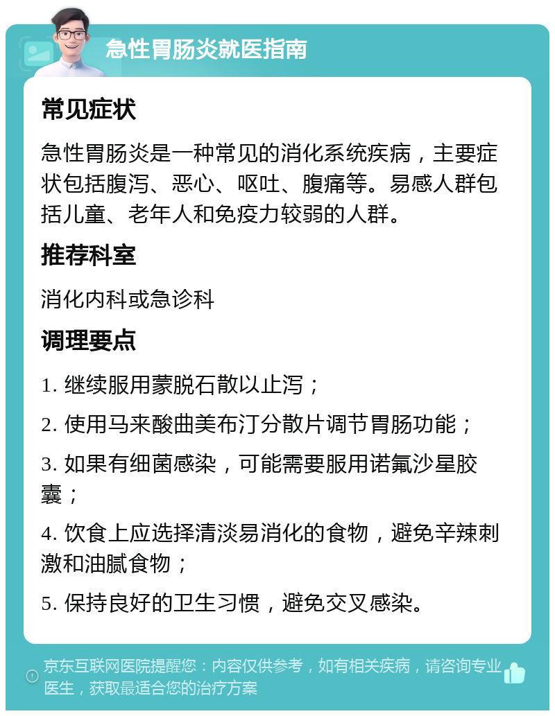 急性胃肠炎就医指南 常见症状 急性胃肠炎是一种常见的消化系统疾病，主要症状包括腹泻、恶心、呕吐、腹痛等。易感人群包括儿童、老年人和免疫力较弱的人群。 推荐科室 消化内科或急诊科 调理要点 1. 继续服用蒙脱石散以止泻； 2. 使用马来酸曲美布汀分散片调节胃肠功能； 3. 如果有细菌感染，可能需要服用诺氟沙星胶囊； 4. 饮食上应选择清淡易消化的食物，避免辛辣刺激和油腻食物； 5. 保持良好的卫生习惯，避免交叉感染。