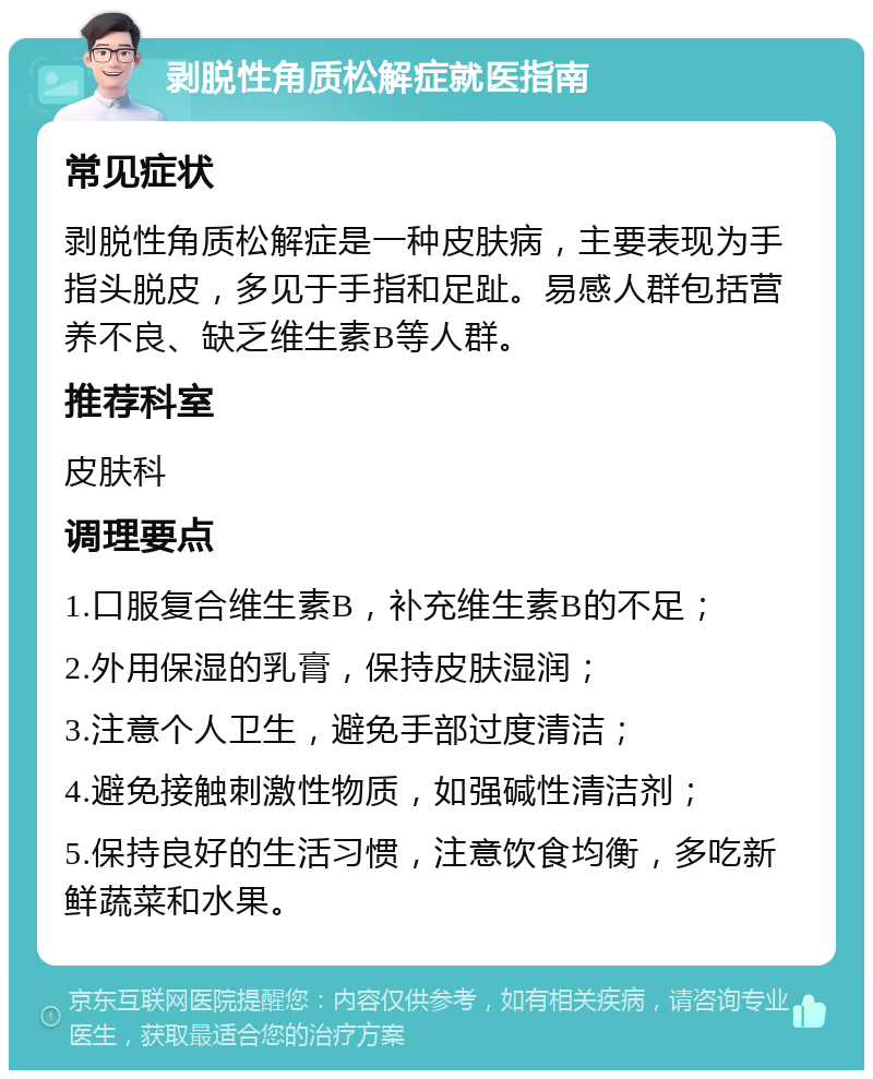 剥脱性角质松解症就医指南 常见症状 剥脱性角质松解症是一种皮肤病，主要表现为手指头脱皮，多见于手指和足趾。易感人群包括营养不良、缺乏维生素B等人群。 推荐科室 皮肤科 调理要点 1.口服复合维生素B，补充维生素B的不足； 2.外用保湿的乳膏，保持皮肤湿润； 3.注意个人卫生，避免手部过度清洁； 4.避免接触刺激性物质，如强碱性清洁剂； 5.保持良好的生活习惯，注意饮食均衡，多吃新鲜蔬菜和水果。