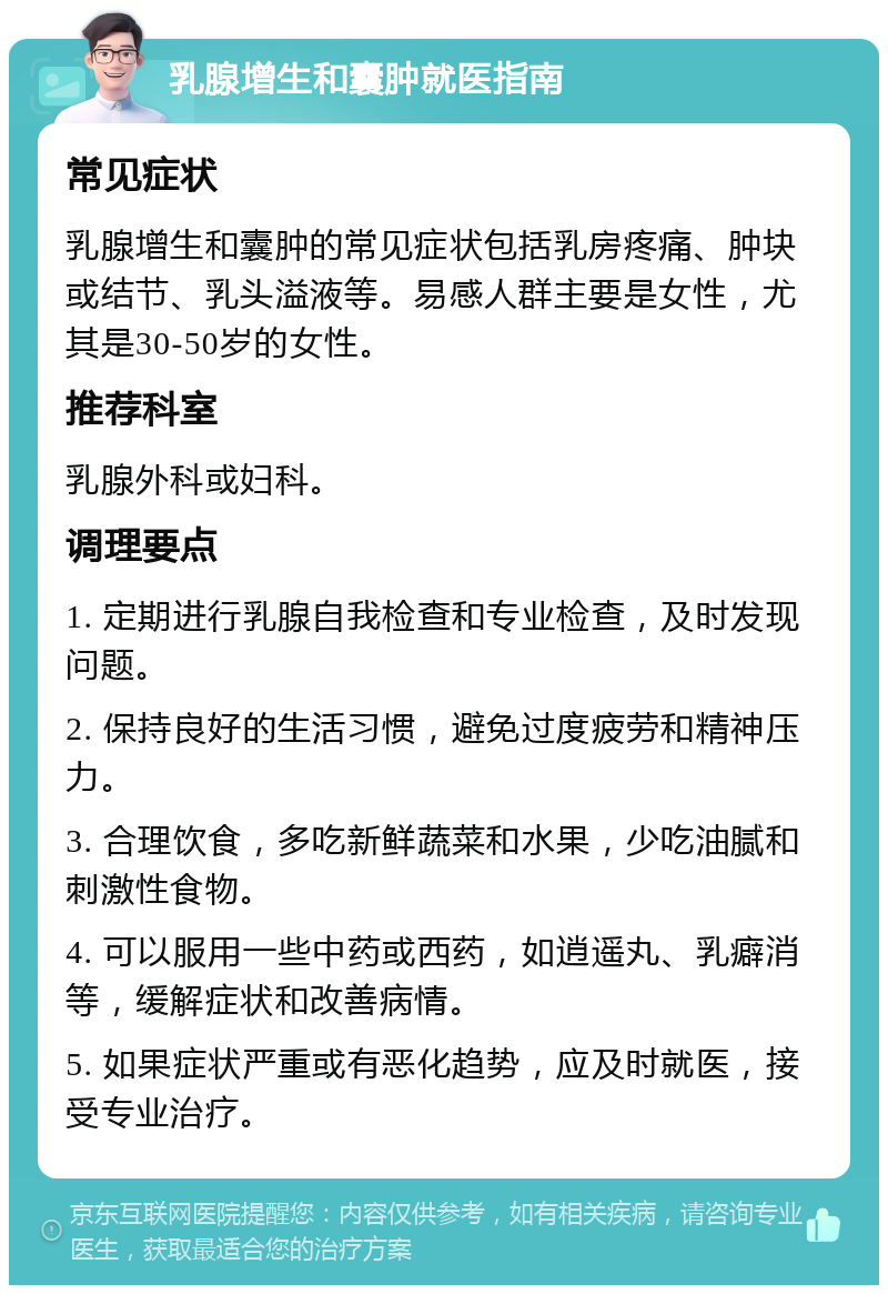 乳腺增生和囊肿就医指南 常见症状 乳腺增生和囊肿的常见症状包括乳房疼痛、肿块或结节、乳头溢液等。易感人群主要是女性，尤其是30-50岁的女性。 推荐科室 乳腺外科或妇科。 调理要点 1. 定期进行乳腺自我检查和专业检查，及时发现问题。 2. 保持良好的生活习惯，避免过度疲劳和精神压力。 3. 合理饮食，多吃新鲜蔬菜和水果，少吃油腻和刺激性食物。 4. 可以服用一些中药或西药，如逍遥丸、乳癖消等，缓解症状和改善病情。 5. 如果症状严重或有恶化趋势，应及时就医，接受专业治疗。