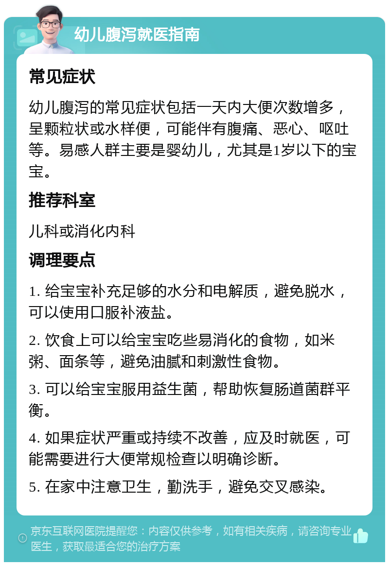 幼儿腹泻就医指南 常见症状 幼儿腹泻的常见症状包括一天内大便次数增多，呈颗粒状或水样便，可能伴有腹痛、恶心、呕吐等。易感人群主要是婴幼儿，尤其是1岁以下的宝宝。 推荐科室 儿科或消化内科 调理要点 1. 给宝宝补充足够的水分和电解质，避免脱水，可以使用口服补液盐。 2. 饮食上可以给宝宝吃些易消化的食物，如米粥、面条等，避免油腻和刺激性食物。 3. 可以给宝宝服用益生菌，帮助恢复肠道菌群平衡。 4. 如果症状严重或持续不改善，应及时就医，可能需要进行大便常规检查以明确诊断。 5. 在家中注意卫生，勤洗手，避免交叉感染。