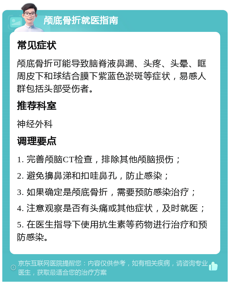 颅底骨折就医指南 常见症状 颅底骨折可能导致脑脊液鼻漏、头疼、头晕、眶周皮下和球结合膜下紫蓝色淤斑等症状，易感人群包括头部受伤者。 推荐科室 神经外科 调理要点 1. 完善颅脑CT检查，排除其他颅脑损伤； 2. 避免擤鼻涕和扣哇鼻孔，防止感染； 3. 如果确定是颅底骨折，需要预防感染治疗； 4. 注意观察是否有头痛或其他症状，及时就医； 5. 在医生指导下使用抗生素等药物进行治疗和预防感染。