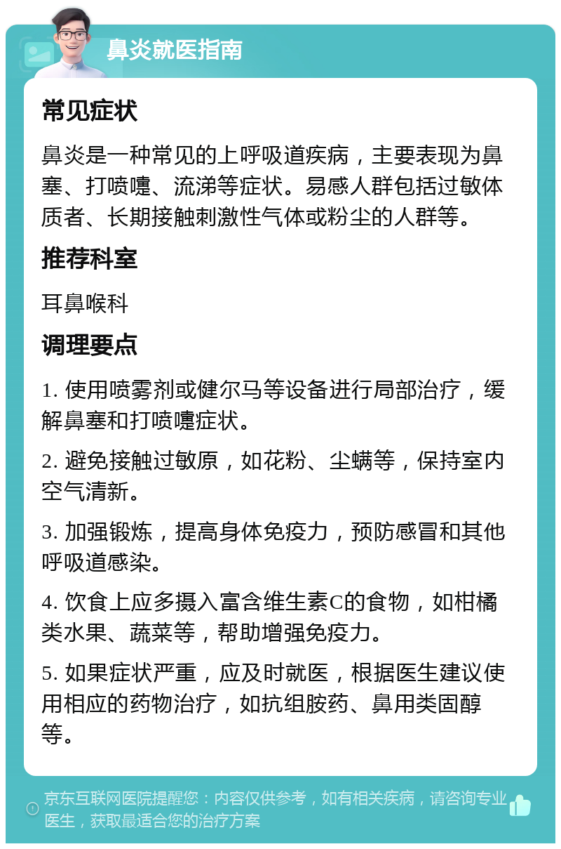 鼻炎就医指南 常见症状 鼻炎是一种常见的上呼吸道疾病，主要表现为鼻塞、打喷嚏、流涕等症状。易感人群包括过敏体质者、长期接触刺激性气体或粉尘的人群等。 推荐科室 耳鼻喉科 调理要点 1. 使用喷雾剂或健尔马等设备进行局部治疗，缓解鼻塞和打喷嚏症状。 2. 避免接触过敏原，如花粉、尘螨等，保持室内空气清新。 3. 加强锻炼，提高身体免疫力，预防感冒和其他呼吸道感染。 4. 饮食上应多摄入富含维生素C的食物，如柑橘类水果、蔬菜等，帮助增强免疫力。 5. 如果症状严重，应及时就医，根据医生建议使用相应的药物治疗，如抗组胺药、鼻用类固醇等。