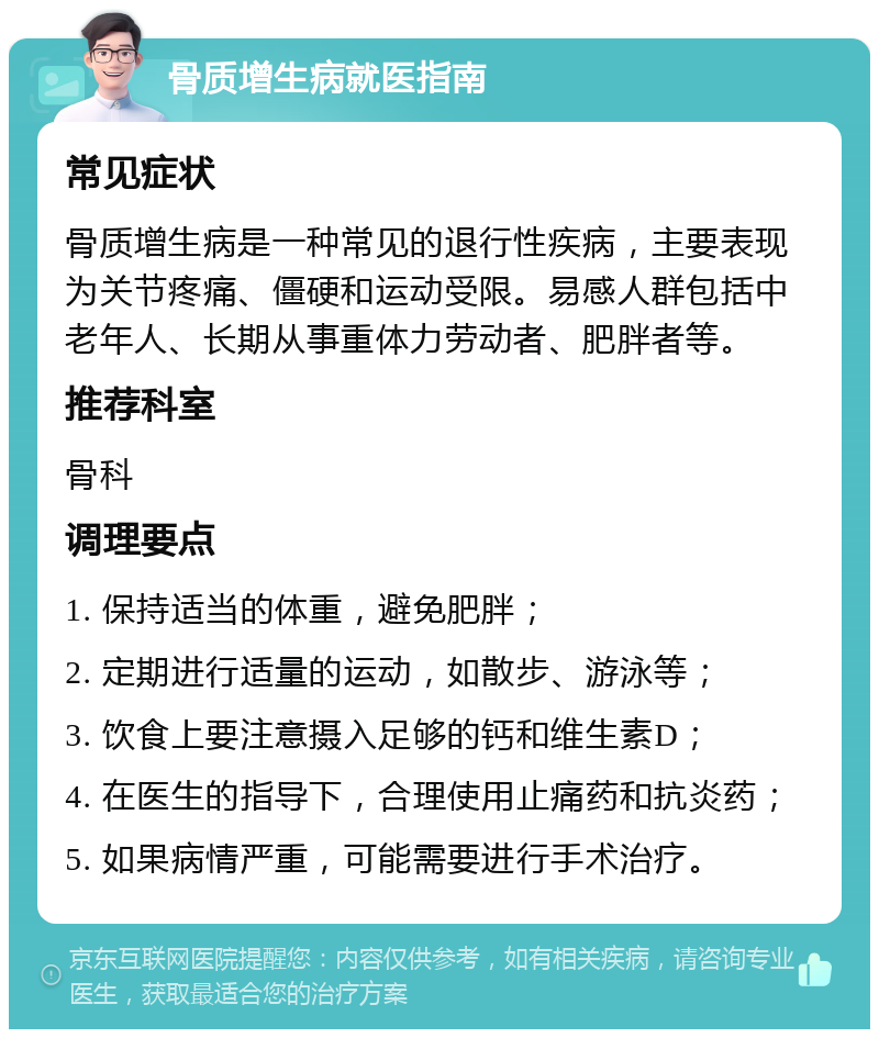 骨质增生病就医指南 常见症状 骨质增生病是一种常见的退行性疾病，主要表现为关节疼痛、僵硬和运动受限。易感人群包括中老年人、长期从事重体力劳动者、肥胖者等。 推荐科室 骨科 调理要点 1. 保持适当的体重，避免肥胖； 2. 定期进行适量的运动，如散步、游泳等； 3. 饮食上要注意摄入足够的钙和维生素D； 4. 在医生的指导下，合理使用止痛药和抗炎药； 5. 如果病情严重，可能需要进行手术治疗。