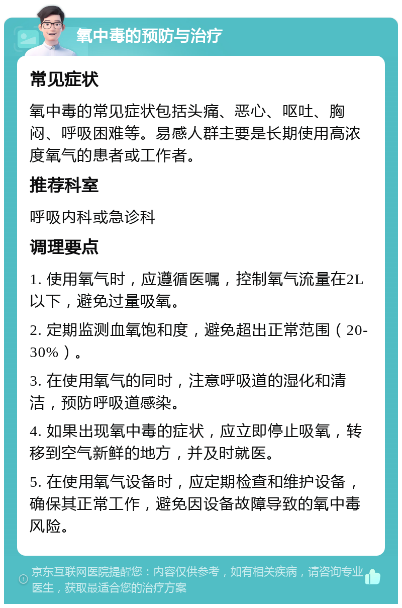 氧中毒的预防与治疗 常见症状 氧中毒的常见症状包括头痛、恶心、呕吐、胸闷、呼吸困难等。易感人群主要是长期使用高浓度氧气的患者或工作者。 推荐科室 呼吸内科或急诊科 调理要点 1. 使用氧气时，应遵循医嘱，控制氧气流量在2L以下，避免过量吸氧。 2. 定期监测血氧饱和度，避免超出正常范围（20-30%）。 3. 在使用氧气的同时，注意呼吸道的湿化和清洁，预防呼吸道感染。 4. 如果出现氧中毒的症状，应立即停止吸氧，转移到空气新鲜的地方，并及时就医。 5. 在使用氧气设备时，应定期检查和维护设备，确保其正常工作，避免因设备故障导致的氧中毒风险。