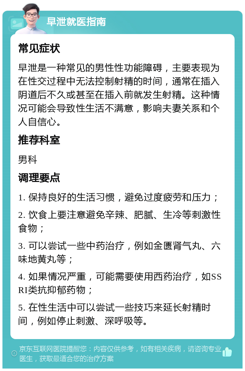 早泄就医指南 常见症状 早泄是一种常见的男性性功能障碍，主要表现为在性交过程中无法控制射精的时间，通常在插入阴道后不久或甚至在插入前就发生射精。这种情况可能会导致性生活不满意，影响夫妻关系和个人自信心。 推荐科室 男科 调理要点 1. 保持良好的生活习惯，避免过度疲劳和压力； 2. 饮食上要注意避免辛辣、肥腻、生冷等刺激性食物； 3. 可以尝试一些中药治疗，例如金匮肾气丸、六味地黄丸等； 4. 如果情况严重，可能需要使用西药治疗，如SSRI类抗抑郁药物； 5. 在性生活中可以尝试一些技巧来延长射精时间，例如停止刺激、深呼吸等。