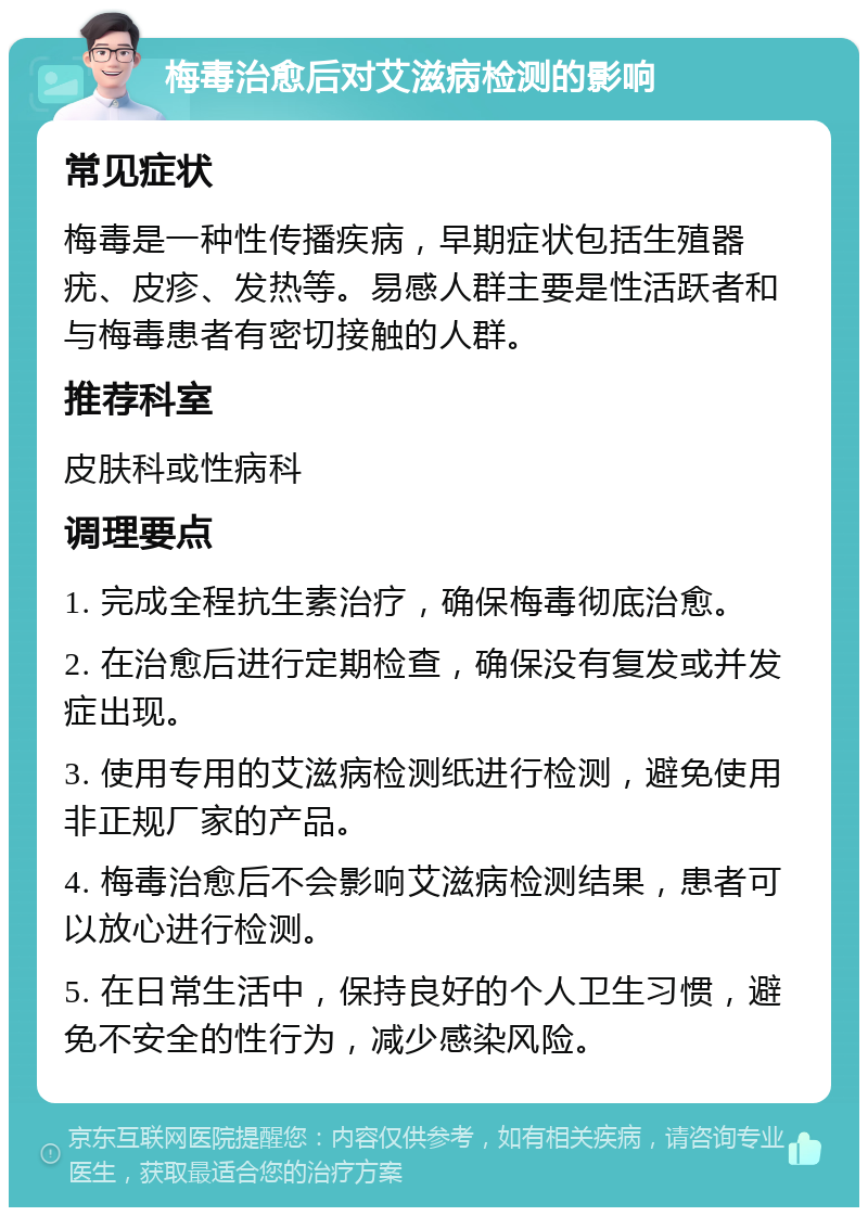 梅毒治愈后对艾滋病检测的影响 常见症状 梅毒是一种性传播疾病，早期症状包括生殖器疣、皮疹、发热等。易感人群主要是性活跃者和与梅毒患者有密切接触的人群。 推荐科室 皮肤科或性病科 调理要点 1. 完成全程抗生素治疗，确保梅毒彻底治愈。 2. 在治愈后进行定期检查，确保没有复发或并发症出现。 3. 使用专用的艾滋病检测纸进行检测，避免使用非正规厂家的产品。 4. 梅毒治愈后不会影响艾滋病检测结果，患者可以放心进行检测。 5. 在日常生活中，保持良好的个人卫生习惯，避免不安全的性行为，减少感染风险。