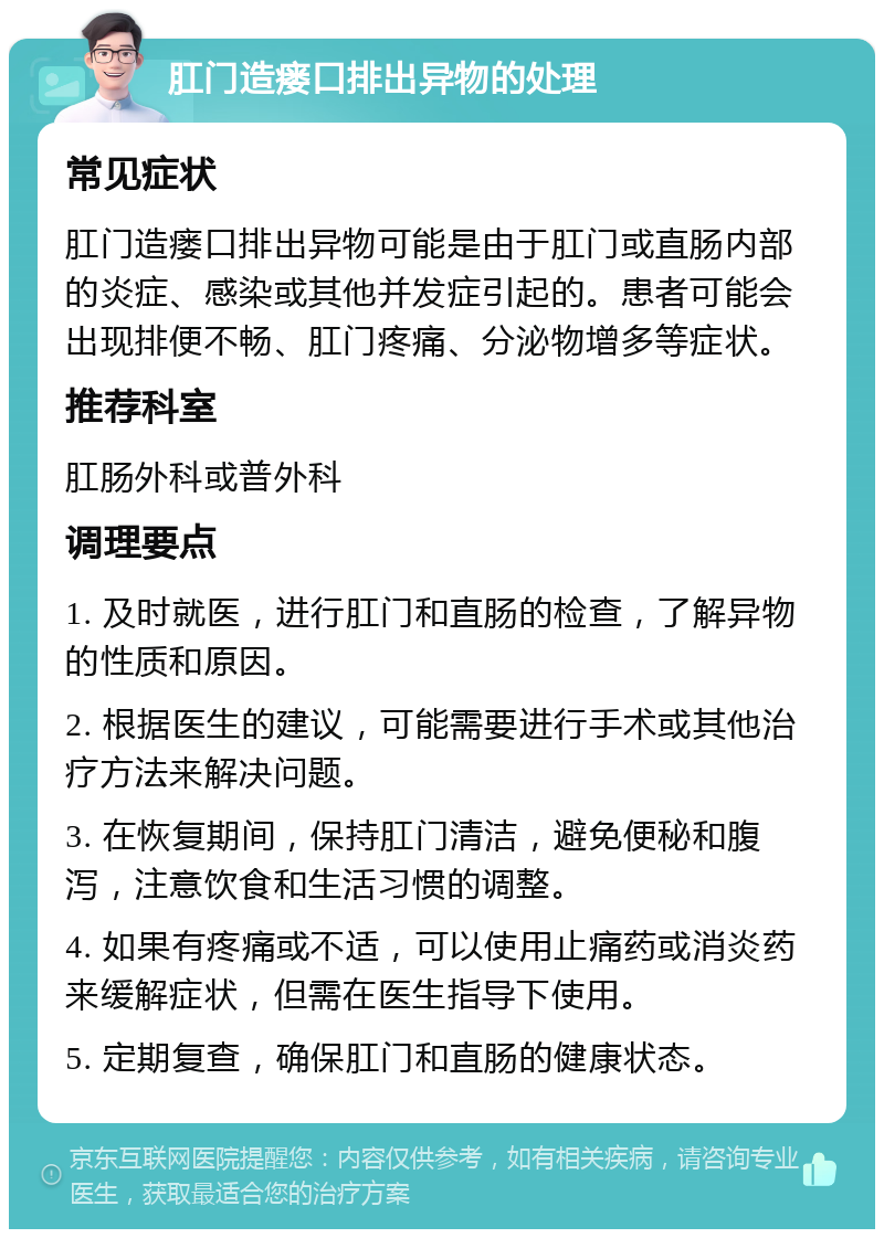 肛门造瘘口排出异物的处理 常见症状 肛门造瘘口排出异物可能是由于肛门或直肠内部的炎症、感染或其他并发症引起的。患者可能会出现排便不畅、肛门疼痛、分泌物增多等症状。 推荐科室 肛肠外科或普外科 调理要点 1. 及时就医，进行肛门和直肠的检查，了解异物的性质和原因。 2. 根据医生的建议，可能需要进行手术或其他治疗方法来解决问题。 3. 在恢复期间，保持肛门清洁，避免便秘和腹泻，注意饮食和生活习惯的调整。 4. 如果有疼痛或不适，可以使用止痛药或消炎药来缓解症状，但需在医生指导下使用。 5. 定期复查，确保肛门和直肠的健康状态。