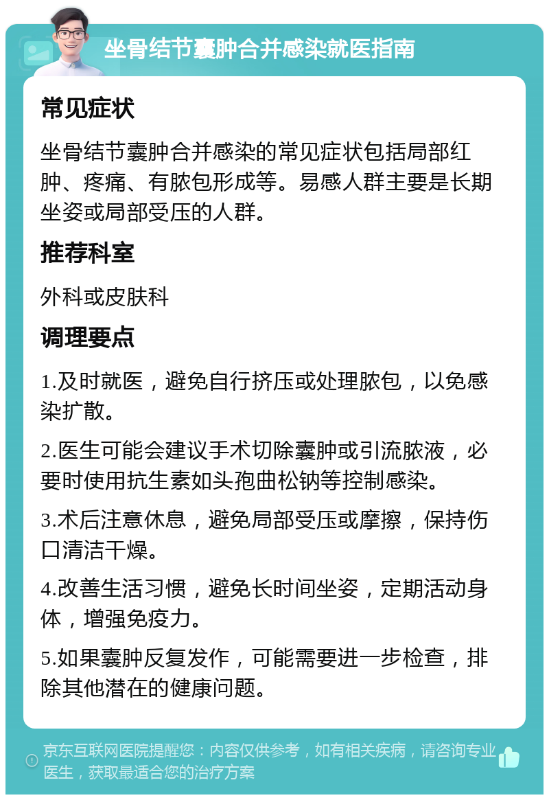 坐骨结节囊肿合并感染就医指南 常见症状 坐骨结节囊肿合并感染的常见症状包括局部红肿、疼痛、有脓包形成等。易感人群主要是长期坐姿或局部受压的人群。 推荐科室 外科或皮肤科 调理要点 1.及时就医，避免自行挤压或处理脓包，以免感染扩散。 2.医生可能会建议手术切除囊肿或引流脓液，必要时使用抗生素如头孢曲松钠等控制感染。 3.术后注意休息，避免局部受压或摩擦，保持伤口清洁干燥。 4.改善生活习惯，避免长时间坐姿，定期活动身体，增强免疫力。 5.如果囊肿反复发作，可能需要进一步检查，排除其他潜在的健康问题。