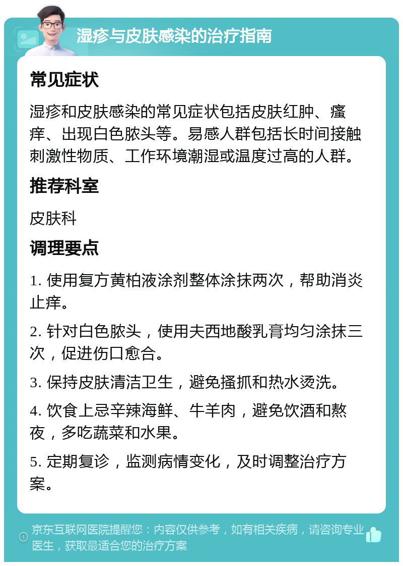 湿疹与皮肤感染的治疗指南 常见症状 湿疹和皮肤感染的常见症状包括皮肤红肿、瘙痒、出现白色脓头等。易感人群包括长时间接触刺激性物质、工作环境潮湿或温度过高的人群。 推荐科室 皮肤科 调理要点 1. 使用复方黄柏液涂剂整体涂抹两次，帮助消炎止痒。 2. 针对白色脓头，使用夫西地酸乳膏均匀涂抹三次，促进伤口愈合。 3. 保持皮肤清洁卫生，避免搔抓和热水烫洗。 4. 饮食上忌辛辣海鲜、牛羊肉，避免饮酒和熬夜，多吃蔬菜和水果。 5. 定期复诊，监测病情变化，及时调整治疗方案。