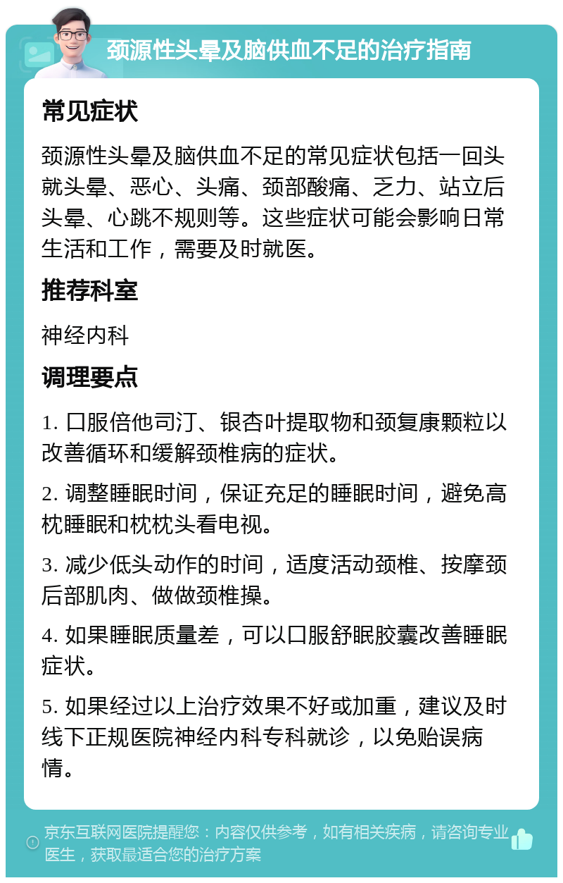 颈源性头晕及脑供血不足的治疗指南 常见症状 颈源性头晕及脑供血不足的常见症状包括一回头就头晕、恶心、头痛、颈部酸痛、乏力、站立后头晕、心跳不规则等。这些症状可能会影响日常生活和工作，需要及时就医。 推荐科室 神经内科 调理要点 1. 口服倍他司汀、银杏叶提取物和颈复康颗粒以改善循环和缓解颈椎病的症状。 2. 调整睡眠时间，保证充足的睡眠时间，避免高枕睡眠和枕枕头看电视。 3. 减少低头动作的时间，适度活动颈椎、按摩颈后部肌肉、做做颈椎操。 4. 如果睡眠质量差，可以口服舒眠胶囊改善睡眠症状。 5. 如果经过以上治疗效果不好或加重，建议及时线下正规医院神经内科专科就诊，以免贻误病情。