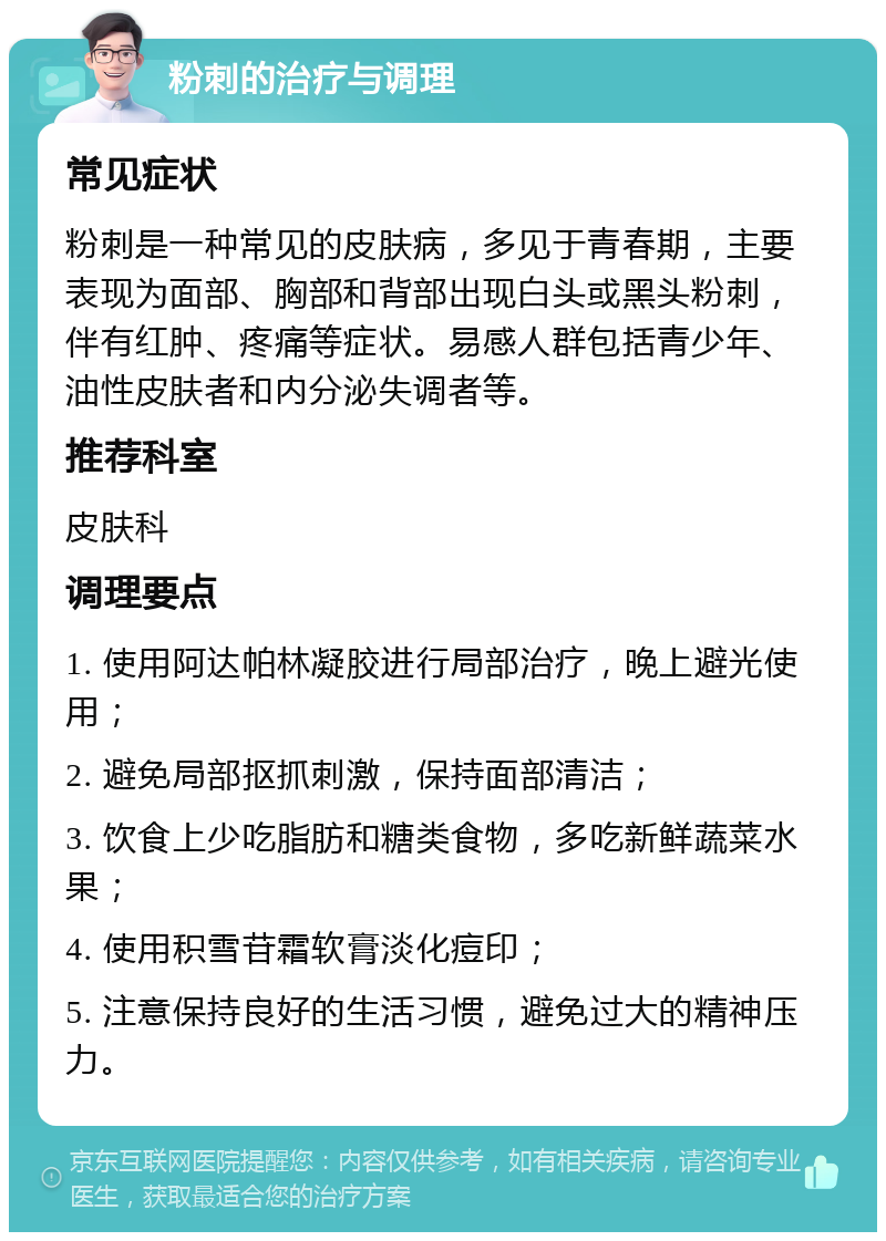 粉刺的治疗与调理 常见症状 粉刺是一种常见的皮肤病，多见于青春期，主要表现为面部、胸部和背部出现白头或黑头粉刺，伴有红肿、疼痛等症状。易感人群包括青少年、油性皮肤者和内分泌失调者等。 推荐科室 皮肤科 调理要点 1. 使用阿达帕林凝胶进行局部治疗，晚上避光使用； 2. 避免局部抠抓刺激，保持面部清洁； 3. 饮食上少吃脂肪和糖类食物，多吃新鲜蔬菜水果； 4. 使用积雪苷霜软膏淡化痘印； 5. 注意保持良好的生活习惯，避免过大的精神压力。