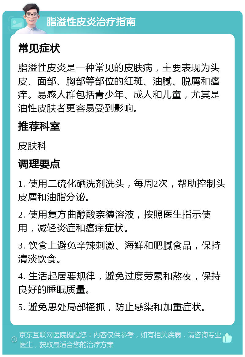 脂溢性皮炎治疗指南 常见症状 脂溢性皮炎是一种常见的皮肤病，主要表现为头皮、面部、胸部等部位的红斑、油腻、脱屑和瘙痒。易感人群包括青少年、成人和儿童，尤其是油性皮肤者更容易受到影响。 推荐科室 皮肤科 调理要点 1. 使用二硫化硒洗剂洗头，每周2次，帮助控制头皮屑和油脂分泌。 2. 使用复方曲醇酸奈德溶液，按照医生指示使用，减轻炎症和瘙痒症状。 3. 饮食上避免辛辣刺激、海鲜和肥腻食品，保持清淡饮食。 4. 生活起居要规律，避免过度劳累和熬夜，保持良好的睡眠质量。 5. 避免患处局部搔抓，防止感染和加重症状。