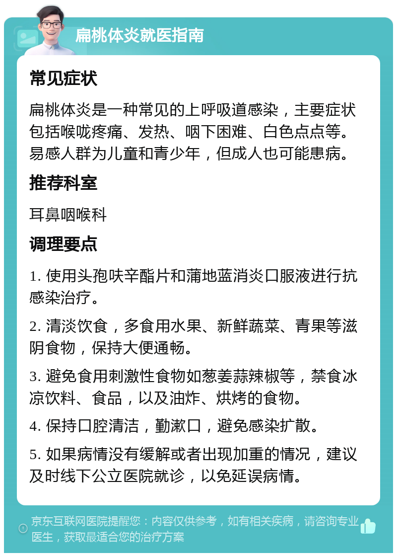 扁桃体炎就医指南 常见症状 扁桃体炎是一种常见的上呼吸道感染，主要症状包括喉咙疼痛、发热、咽下困难、白色点点等。易感人群为儿童和青少年，但成人也可能患病。 推荐科室 耳鼻咽喉科 调理要点 1. 使用头孢呋辛酯片和蒲地蓝消炎口服液进行抗感染治疗。 2. 清淡饮食，多食用水果、新鲜蔬菜、青果等滋阴食物，保持大便通畅。 3. 避免食用刺激性食物如葱姜蒜辣椒等，禁食冰凉饮料、食品，以及油炸、烘烤的食物。 4. 保持口腔清洁，勤漱口，避免感染扩散。 5. 如果病情没有缓解或者出现加重的情况，建议及时线下公立医院就诊，以免延误病情。